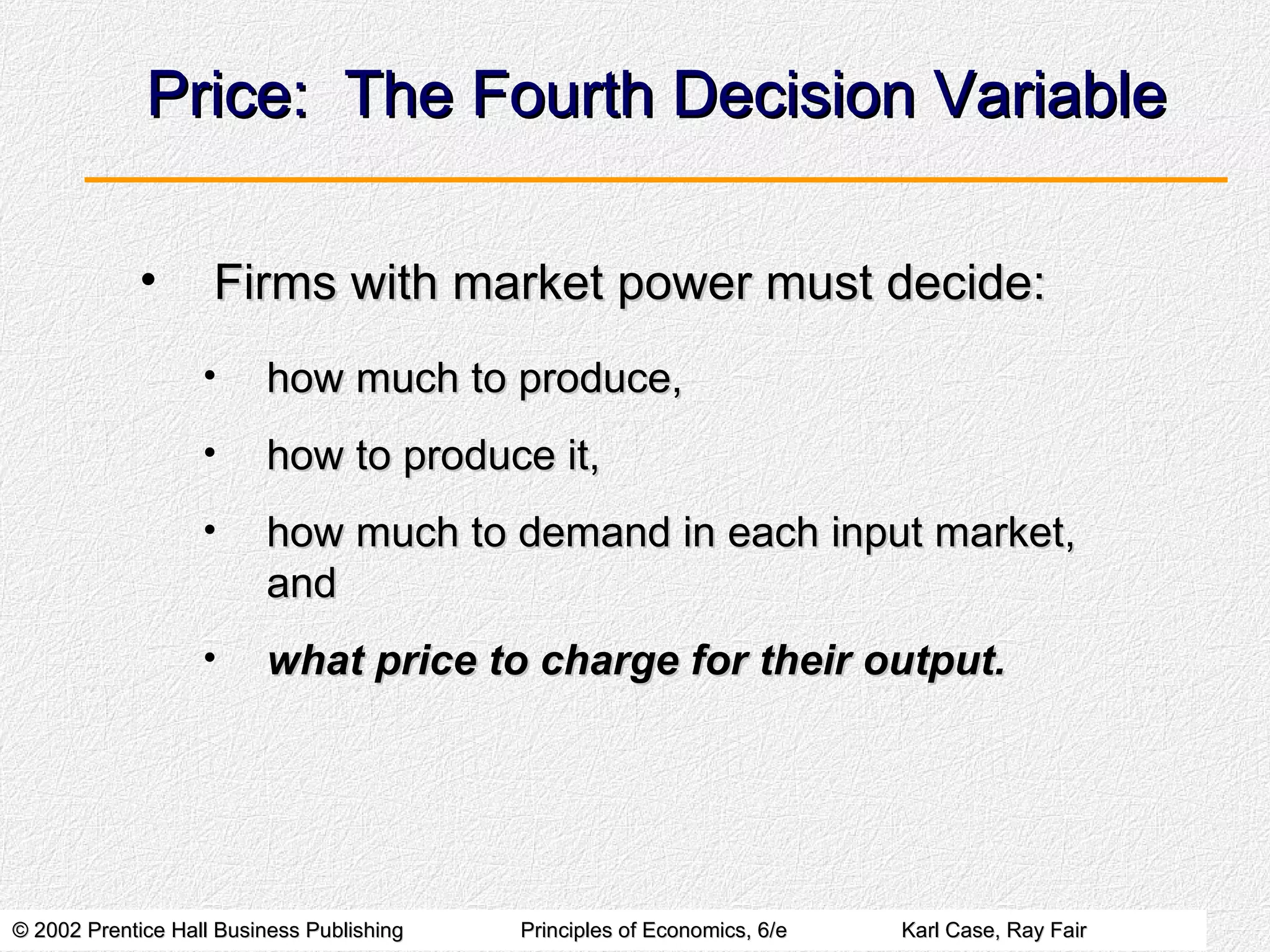 Price:  The Fourth Decision Variable Firms with market power must decide: how much to produce, how to produce it, how much to demand in each input market, and what price to charge for their output. 