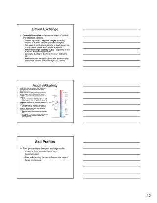 Cation Exchange
     • Colloidal complex—the combination of colloid
       and attached cations.
          – Created by colloid’s negative charges attracting
            swarms of nutrient cations (positively charged).
          – Too weak of bond allows nutrients to leach away; too
            strong means plants won’t be able to absorb.
          – Cation exchange capacity (CEC) —capability of soil
            to attract and exchange cations.
          – Generally, the higher the CEC, the more fertile the
            soil.
          – Most fertile soils tend to be those with a notable clay
            and humus content; both have high-CEC activity.




                            Acidity/Alkalinity
•   Acid—chemical compound that produces
    hydrogen ions or hydronium ions when
    dissolved in water.
•   Base—chemical compound that produces
    hydroxide ions when dissolved in water.
•   Acidity—measure of dissolved acids in a
    solution.
     – Highly acidic solution is likely to dissolve and
       leach away nutrients too rapidly for plants to
       absorb them.
•   Alkalinity—measure of dissolved bases in a
    solution.
     – Overly alkaline soil solution is inefficient in
       dissolving minerals and releasing nutrients.
•   Scale for measuring acidity and alkalinity
    ranges from 0 to 14 pH.
     – Based on relative concentration of hydrogen
       ions.
     – pH value of 7 is neutral, and that value is most
       suitable for great majority of plants and
       microorganisms.




                                 Soil Profiles
     • Four processes deepen and age soils:
          – Addition, loss, translocation, and
            transformation.
          – Five soil-forming factors influence the rate of
            these processes.




                                                                      10
 