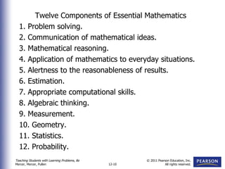 Twelve Components of Essential Mathematics 1. Problem solving. 2. Communication of mathematical ideas.  3. Mathematical reasoning.  4. Application of mathematics to everyday situations.  5. Alertness to the reasonableness of results. 6. Estimation. 7. Appropriate computational skills.  8. Algebraic thinking.  9. Measurement.  10. Geometry. 11. Statistics.  12. Probability. 