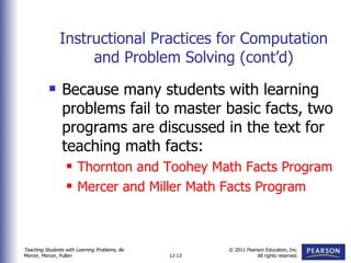 Instructional Practices for Computation and Problem Solving (cont’d) Because many students with learning problems fail to master basic facts, two programs are discussed in the text for teaching math facts: Thornton and Toohey Math Facts Program Mercer and Miller Math Facts Program 