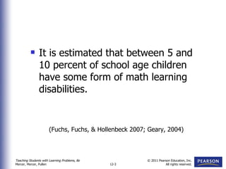 It is estimated that between 5 and 10 percent of school age children have some form of math learning disabilities. (Fuchs, Fuchs, & Hollenbeck 2007; Geary, 2004) 