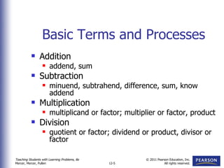 Basic Terms and Processes Addition addend, sum Subtraction minuend, subtrahend, difference, sum, know addend Multiplication multiplicand or factor; multiplier or factor, product Division quotient or factor; dividend or product, divisor or factor 