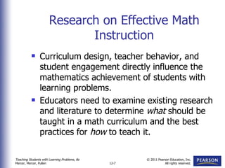 Research on Effective Math Instruction Curriculum design, teacher behavior, and student engagement directly influence the mathematics achievement of students with learning problems. Educators need to examine existing research and literature to determine  what  should be taught in a math curriculum and the best practices for  how  to teach it. 