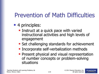 Prevention of Math Difficulties 4 principles: Instruct at a quick pace with varied instructional activities and high levels of engagement Set challenging standards for achievement Incorporate self-verbalization methods Present physical and visual representation of number concepts or problem-solving situations 