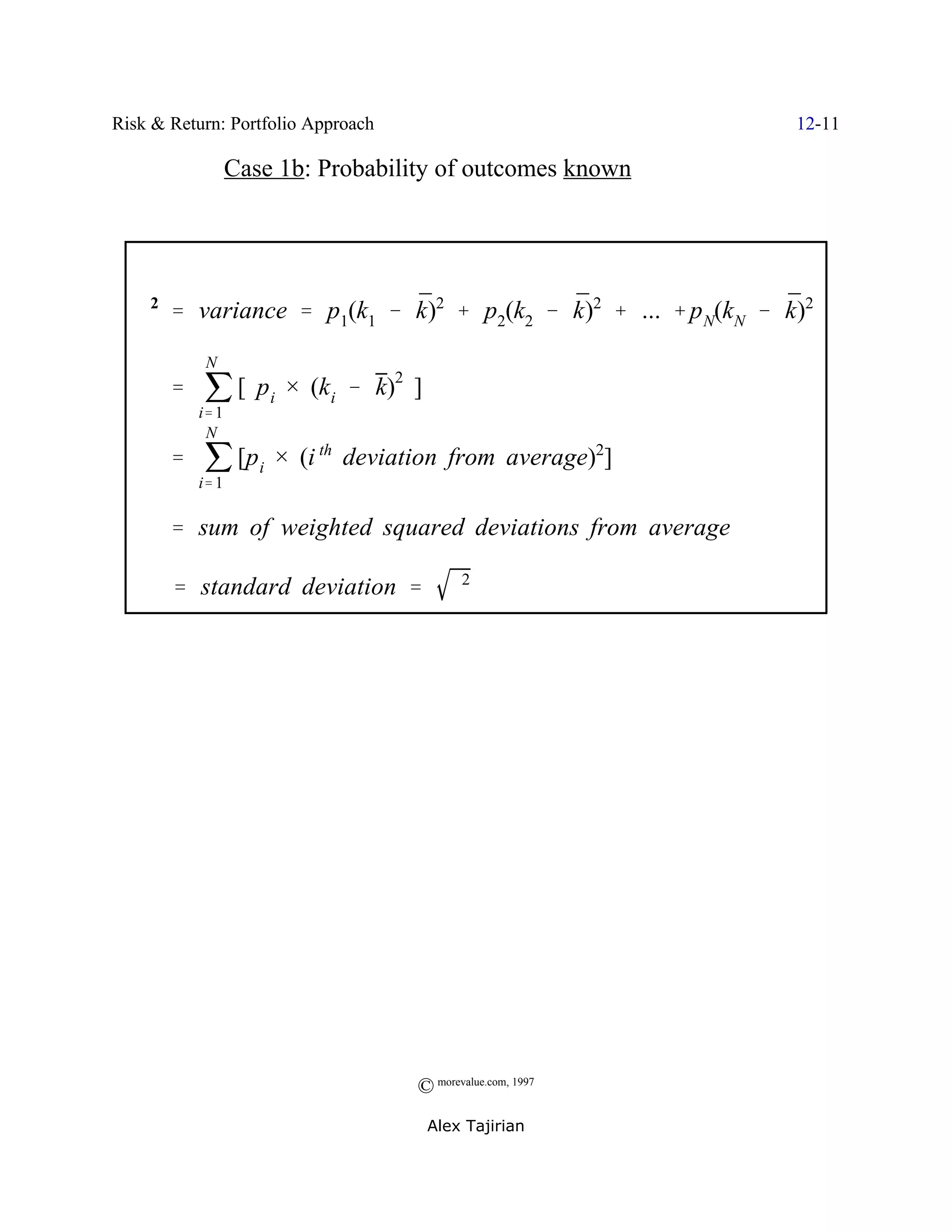 Risk & Return: Portfolio Approach                              12-11

                 Case 1b: Probability of outcomes known




   F2 ' variance ' p1(k1 & k)2 % p2(k2 & k)2 % ... % p N(kN & k)2
                           ¯             ¯                    ¯


       ' j [ p i × (k i & k)2 ]
           N


          i' 1

       ' j [p i × (i th deviation from average)2]
           N


          i' 1

       ' sum of weighted squared deviations from average

    F ' standard deviation '             F2




                                    © morevalue.com, 1997
                                     Alex Tajirian
 