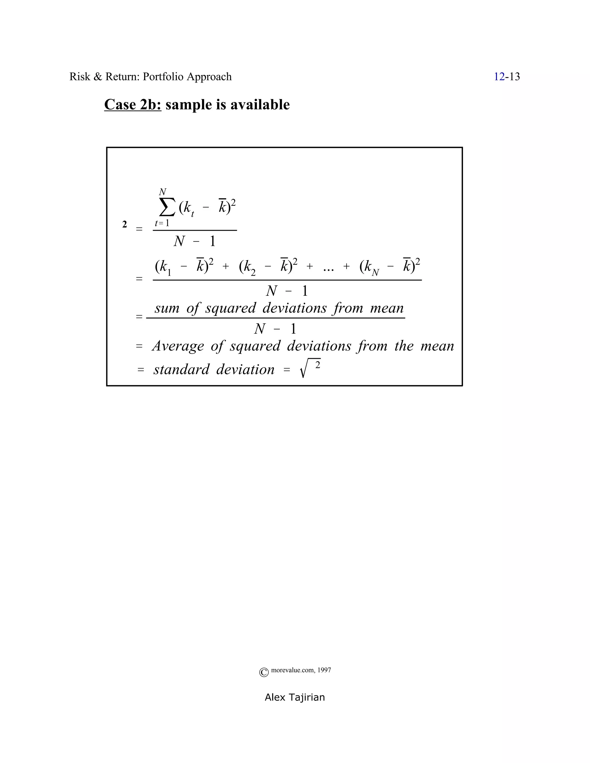 Risk & Return: Portfolio Approach                            12-13

       Case 2b: sample is available




                  j (k t & k)
                  N
                             2

         F2 '    t' 1
                        N & 1
                 (k1 & k)2 % (k2 & k)2 % ... % (k N & k)2
             '
                               N & 1
               sum of squared deviations from mean
             '
                             N & 1
             ' Average of squared deviations from the mean
          F ' standard deviation '                F2




                                    © morevalue.com, 1997
                                     Alex Tajirian
 
