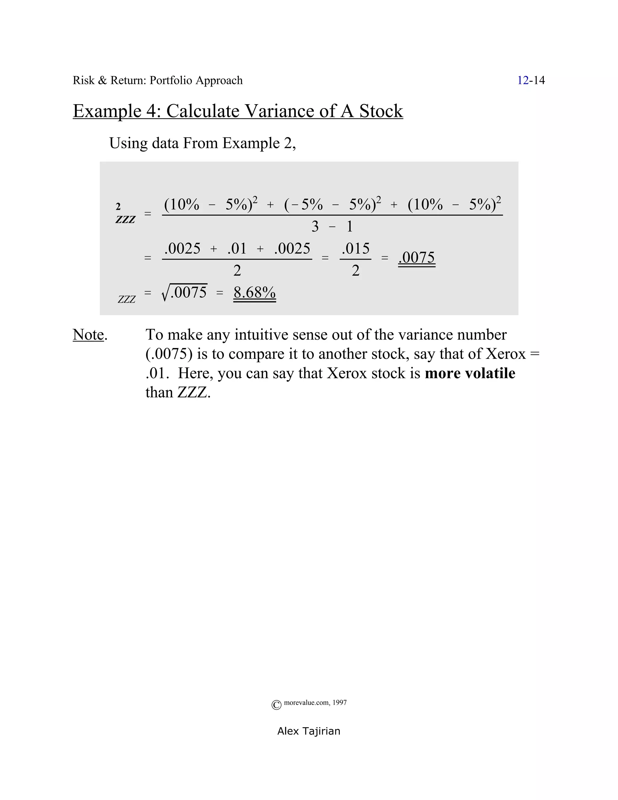 Risk & Return: Portfolio Approach                                        12-14

Example 4: Calculate Variance of A Stock
        Using data From Example 2,


       2         (10% & 5%)2 % (& 5% & 5%)2 % (10% & 5%)2
      FZZZ     '
                                     3 & 1
                 .0025 % .01 % .0025     .015
               '                      '       ' .0075
                          2                2
        FZZZ   ' .0075 ' 8.68%

Note.          To make any intuitive sense out of the variance number
               (.0075) is to compare it to another stock, say that of Xerox =
               .01. Here, you can say that Xerox stock is more volatile
               than ZZZ.




                                    © morevalue.com, 1997
                                     Alex Tajirian
 