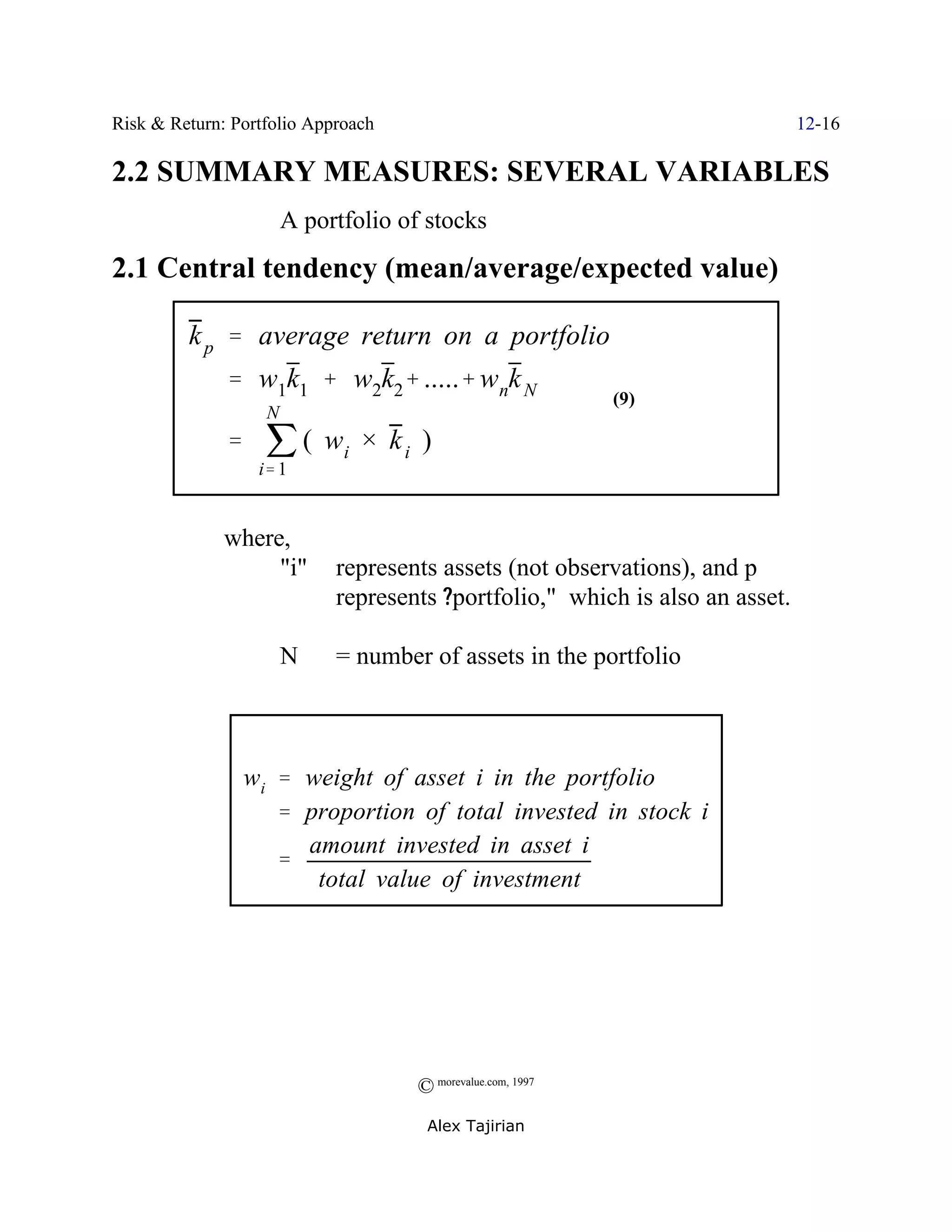 Risk & Return: Portfolio Approach                                             12-16

2.2 SUMMARY MEASURES: SEVERAL VARIABLES
                       A portfolio of stocks
2.1 Central tendency (mean/average/expected value)

         k p ' average return on a portfolio
              ' w1k1 % w2k2% .....% wnk N
                                                            (9)

              ' j ( wi × k i )
                   N


                  i' 1


              where,
                   "i"      represents assets (not observations), and p
                            represents ?portfolio," which is also an asset.

                       N    = number of assets in the portfolio



                wi ' weight of asset i in the portfolio
                   ' proportion of total invested in stock i
                     amount invested in asset i
                   '
                      total value of investment




                                    © morevalue.com, 1997
                                     Alex Tajirian
 