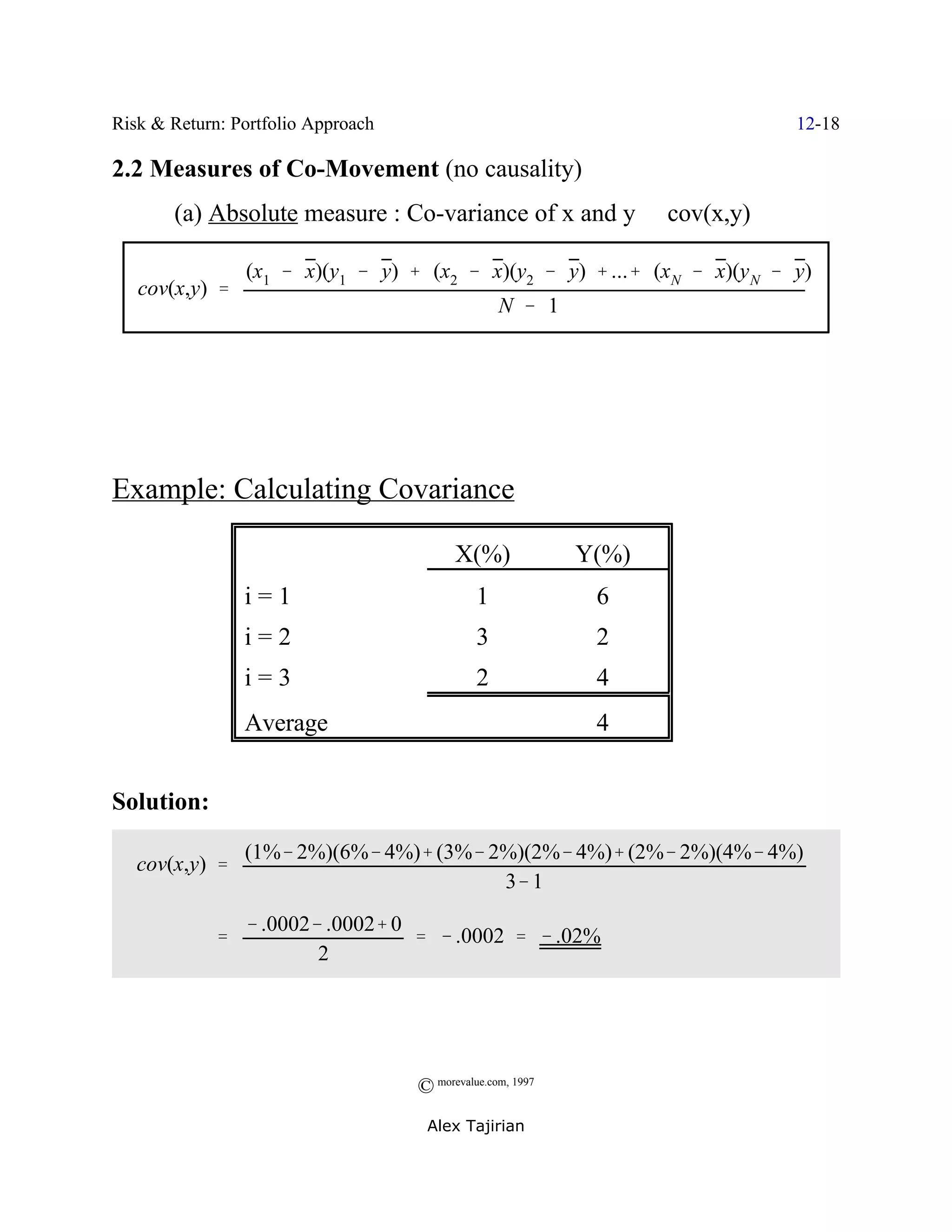 Risk & Return: Portfolio Approach                                          12-18

2.2 Measures of Co-Movement (no causality)
       (a) Absolute measure : Co-variance of x and y / cov(x,y)

                 (x1 & x)(y1 & y) % (x2 & x)(y2 & y) % ...% (xN & x)(y N & y)
   cov(x,y) '
                                                  N & 1




Example: Calculating Covariance

                                          X(%)              Y(%)
                 i=1                          1              6
                 i=2                          3              2
                 i=3                          2              4
                 Average                                     4


Solution:
                 (1%& 2%)(6%& 4%)% (3%& 2%)(2%& 4%)% (2%& 2%)(4%& 4%)
   cov(x,y) '
                                         3& 1
                 & .0002& .0002% 0
             '                     ' & .0002 ' & .02%
                         2




                                    © morevalue.com, 1997
                                     Alex Tajirian
 