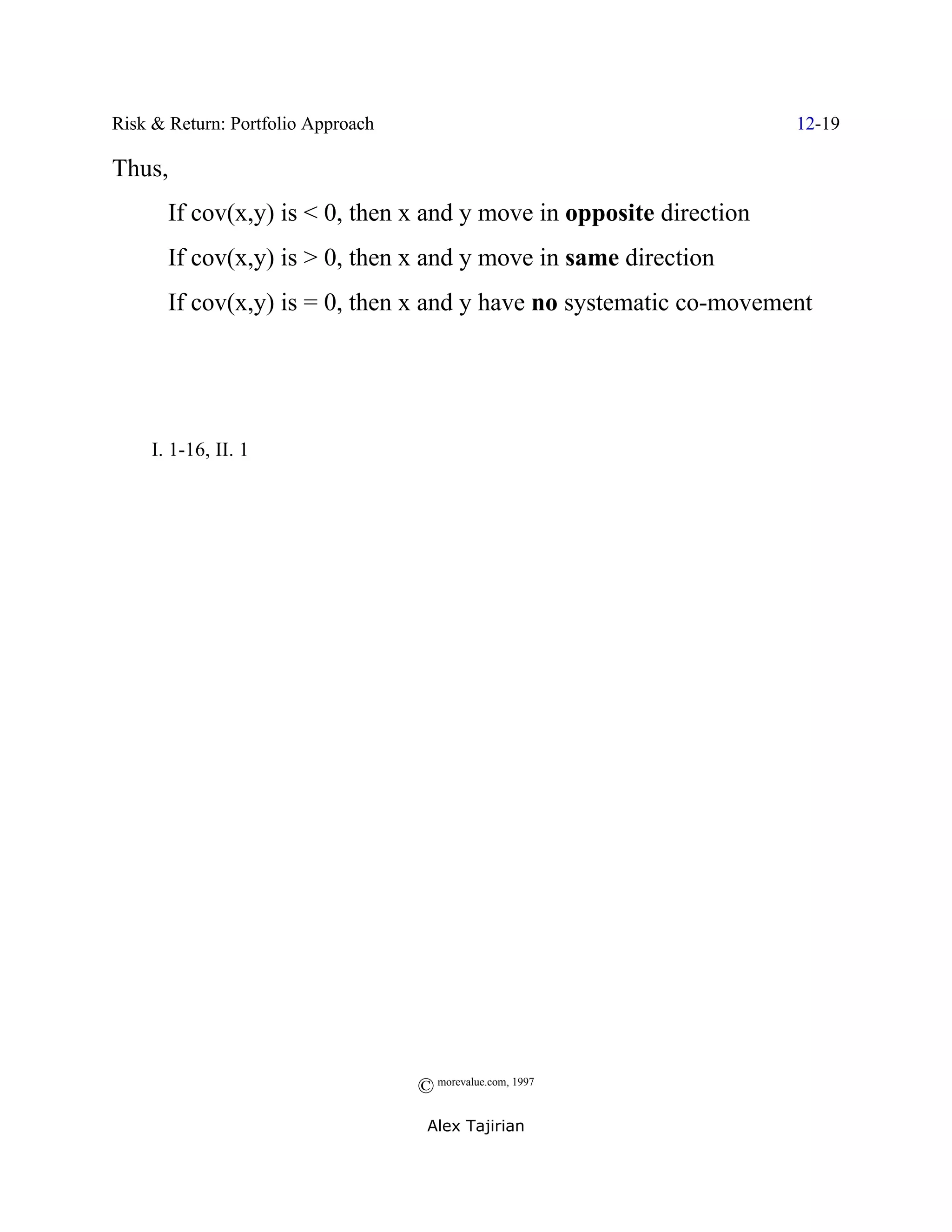 Risk & Return: Portfolio Approach                                    12-19

Thus,
       If cov(x,y) is < 0, then x and y move in opposite direction
       If cov(x,y) is > 0, then x and y move in same direction
       If cov(x,y) is = 0, then x and y have no systematic co-movement




; I. 1-16, II. 1 (




                                    © morevalue.com, 1997
                                     Alex Tajirian
 