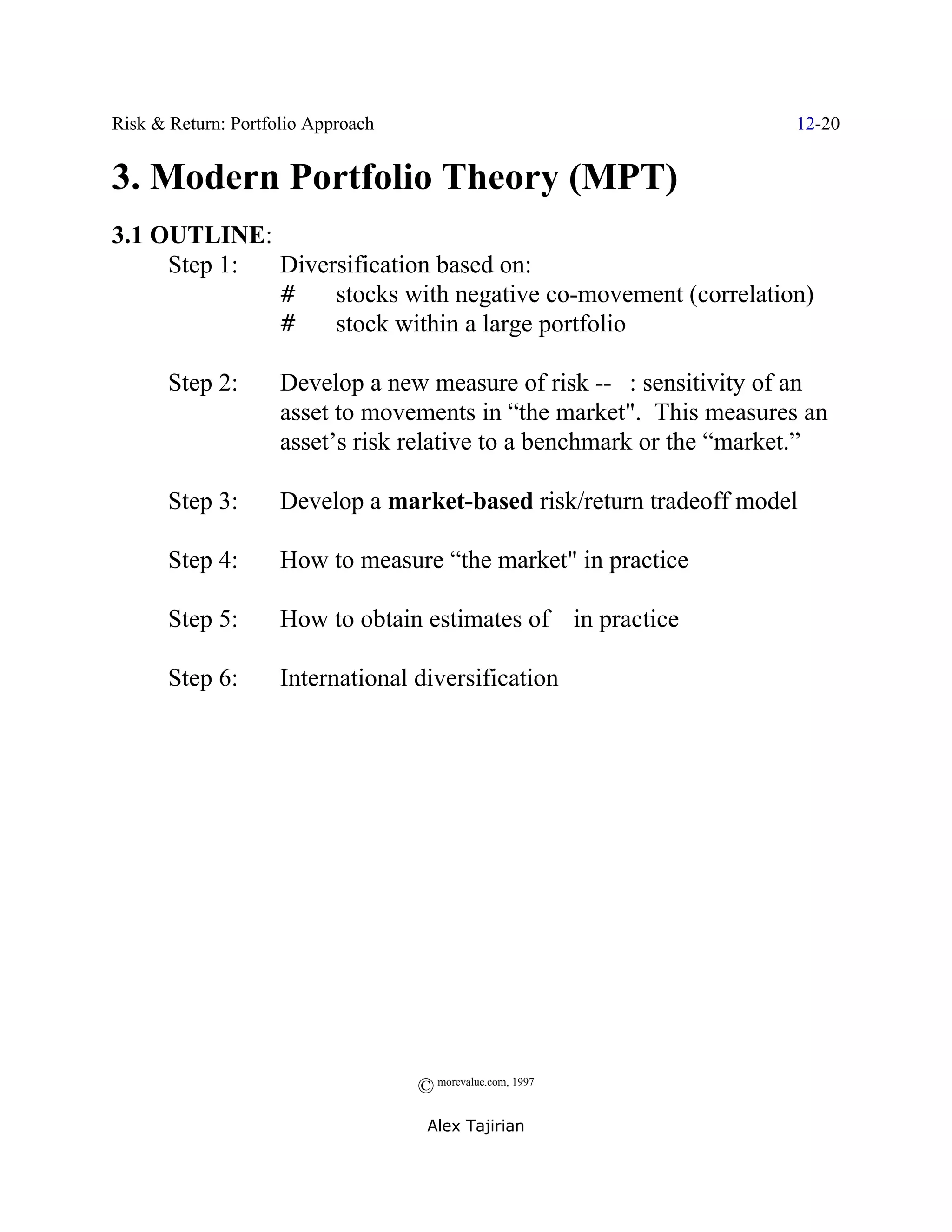 Risk & Return: Portfolio Approach                                     12-20


3. Modern Portfolio Theory (MPT)
3.1 OUTLINE:
     Step 1: Diversification based on:
             #    stocks with negative co-movement (correlation)
             #    stock within a large portfolio

       Step 2:       Develop a new measure of risk -- $: sensitivity of an
                     asset to movements in “the market". This measures an
                     asset’s risk relative to a benchmark or the “market.”

       Step 3:       Develop a market-based risk/return tradeoff model

       Step 4:       How to measure “the market" in practice

       Step 5:       How to obtain estimates of $ in practice

       Step 6:       International diversification




                                    © morevalue.com, 1997
                                     Alex Tajirian
 