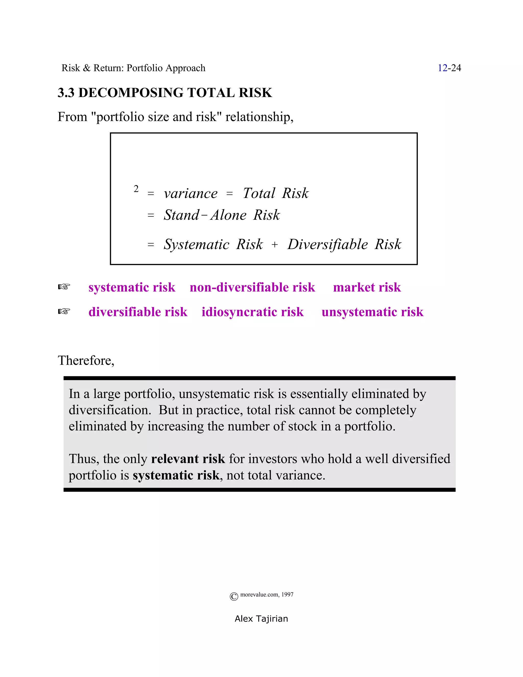 Risk & Return: Portfolio Approach                                        12-24

3.3 DECOMPOSING TOTAL RISK
From "portfolio size and risk" relationship,




              F2 ' variance ' Total Risk
                 ' Stand& Alone Risk
                   ' Systematic Risk % Diversifiable Risk

L     systematic risk / non-diversifiable risk / market risk
L     diversifiable risk / idiosyncratic risk / unsystematic risk


Therefore,

  In a large portfolio, unsystematic risk is essentially eliminated by
  diversification. But in practice, total risk cannot be completely
  eliminated by increasing the number of stock in a portfolio.

  Thus, the only relevant risk for investors who hold a well diversified
  portfolio is systematic risk, not total variance.




                                    © morevalue.com, 1997
                                     Alex Tajirian
 