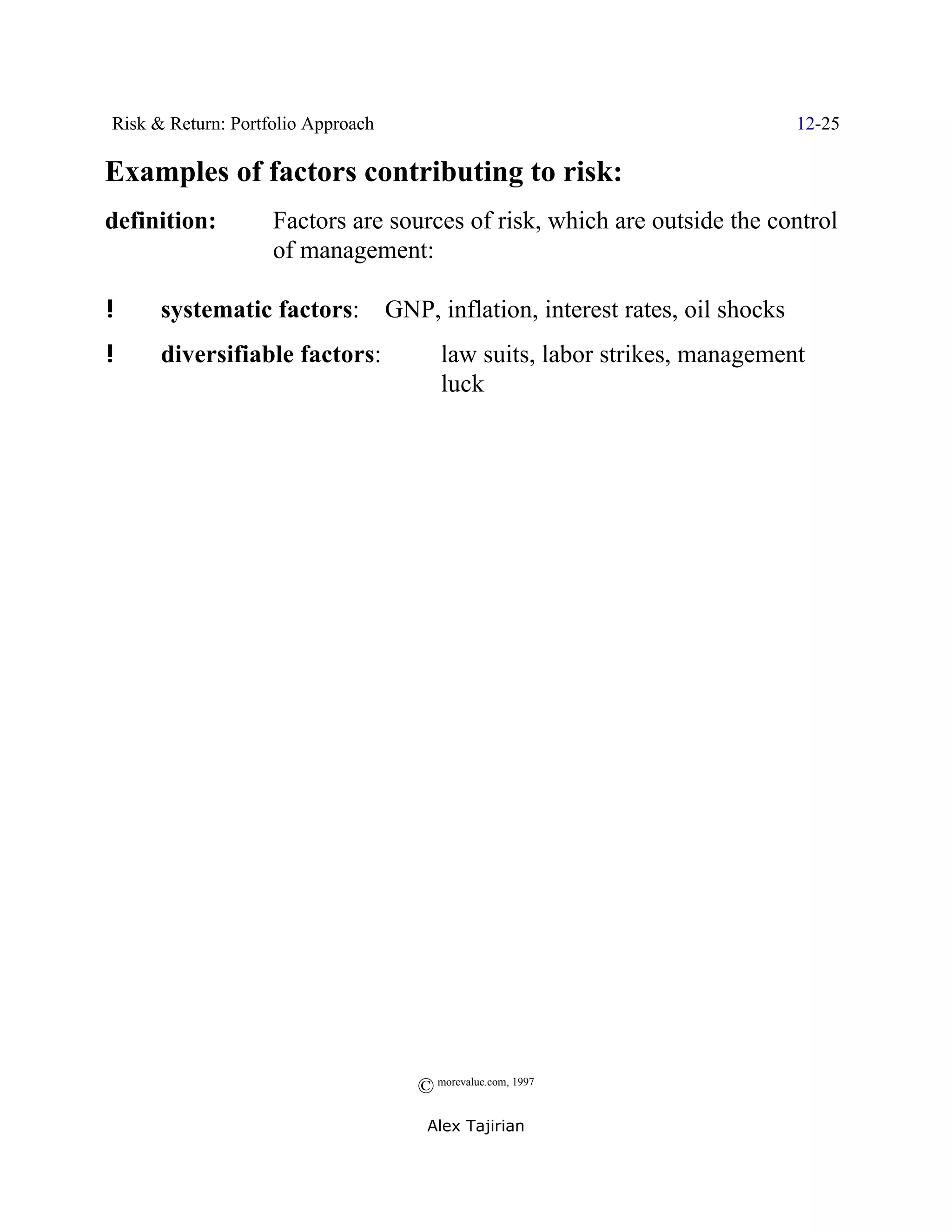 Risk & Return: Portfolio Approach                                                12-25

Examples of factors contributing to risk:
definition:         Factors are sources of risk, which are outside the control
                    of management:

!     systematic factors:           GNP, inflation, interest rates, oil shocks
!     diversifiable factors:               law suits, labor strikes, management
                                           luck




                                       © morevalue.com, 1997
                                        Alex Tajirian
 