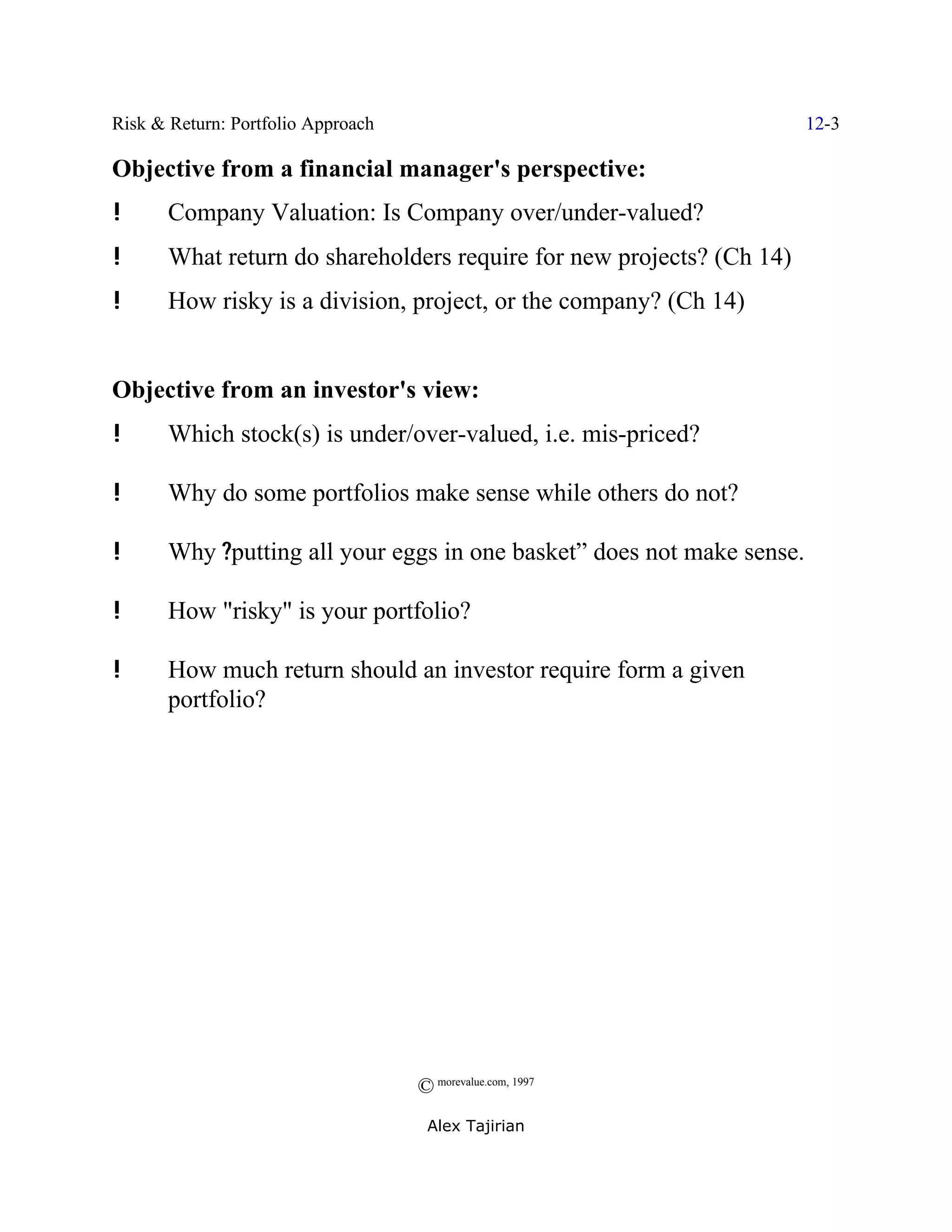 Risk & Return: Portfolio Approach                                       12-3

Objective from a financial manager's perspective:
!      Company Valuation: Is Company over/under-valued?
!      What return do shareholders require for new projects? (Ch 14)
!      How risky is a division, project, or the company? (Ch 14)


Objective from an investor's view:
!      Which stock(s) is under/over-valued, i.e. mis-priced?

!      Why do some portfolios make sense while others do not?

!      Why ?putting all your eggs in one basket” does not make sense.

!      How "risky" is your portfolio?

!      How much return should an investor require form a given
       portfolio?




                                    © morevalue.com, 1997
                                     Alex Tajirian
 