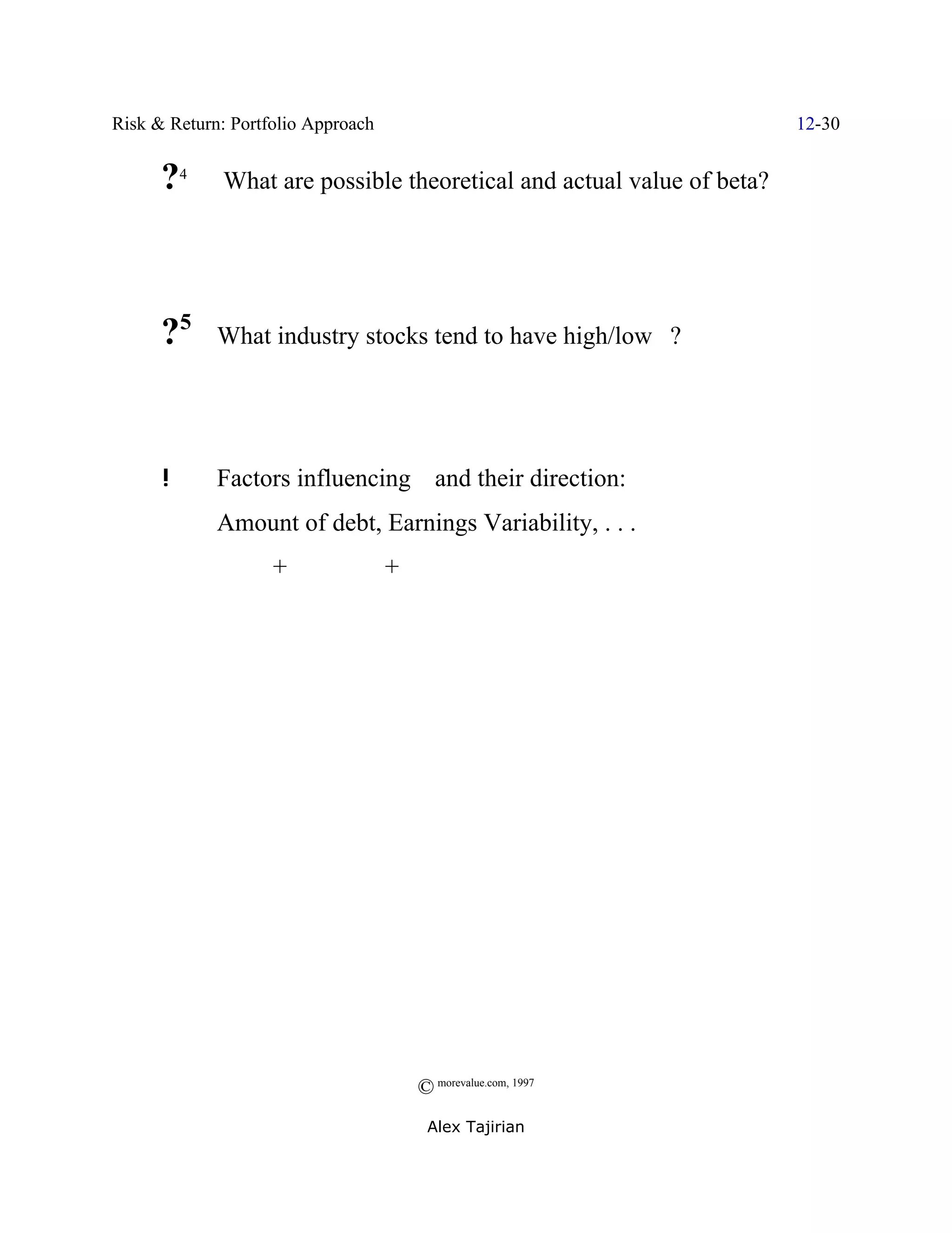 Risk & Return: Portfolio Approach                                       12-30


      ?4      What are possible theoretical and actual value of beta?




      ?5     What industry stocks tend to have high/low $?




      !      Factors influencing $ and their direction:
             Amount of debt, Earnings Variability, . . .
                    +               +




                                        © morevalue.com, 1997
                                         Alex Tajirian
 