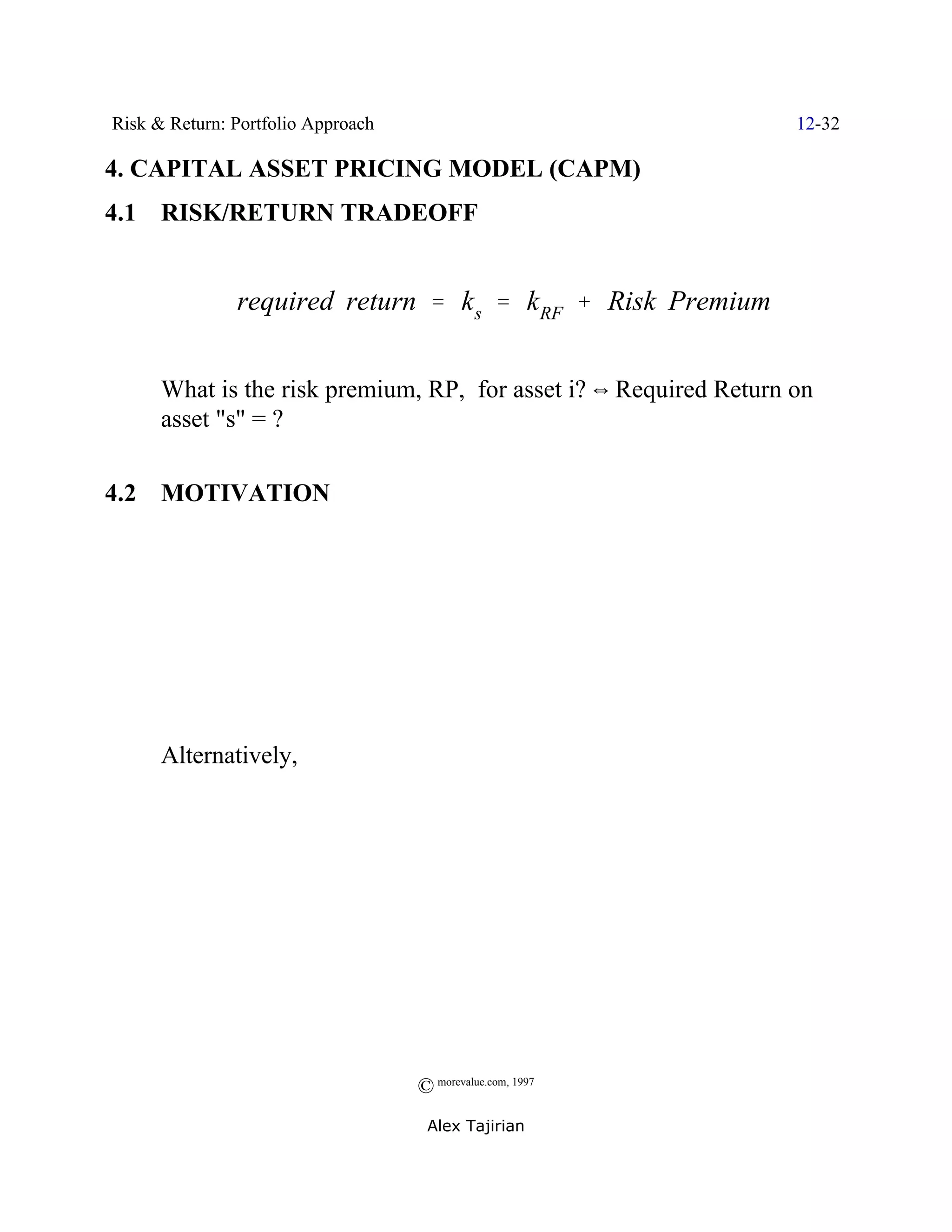 Risk & Return: Portfolio Approach                                  12-32

4. CAPITAL ASSET PRICING MODEL (CAPM)
4.1 RISK/RETURN TRADEOFF


               required return ' ks ' kRF % Risk Premium


      What is the risk premium, RP, for asset i? ] Required Return on
      asset "s" = ?

4.2 MOTIVATION




      Alternatively,




                                    © morevalue.com, 1997
                                     Alex Tajirian
 