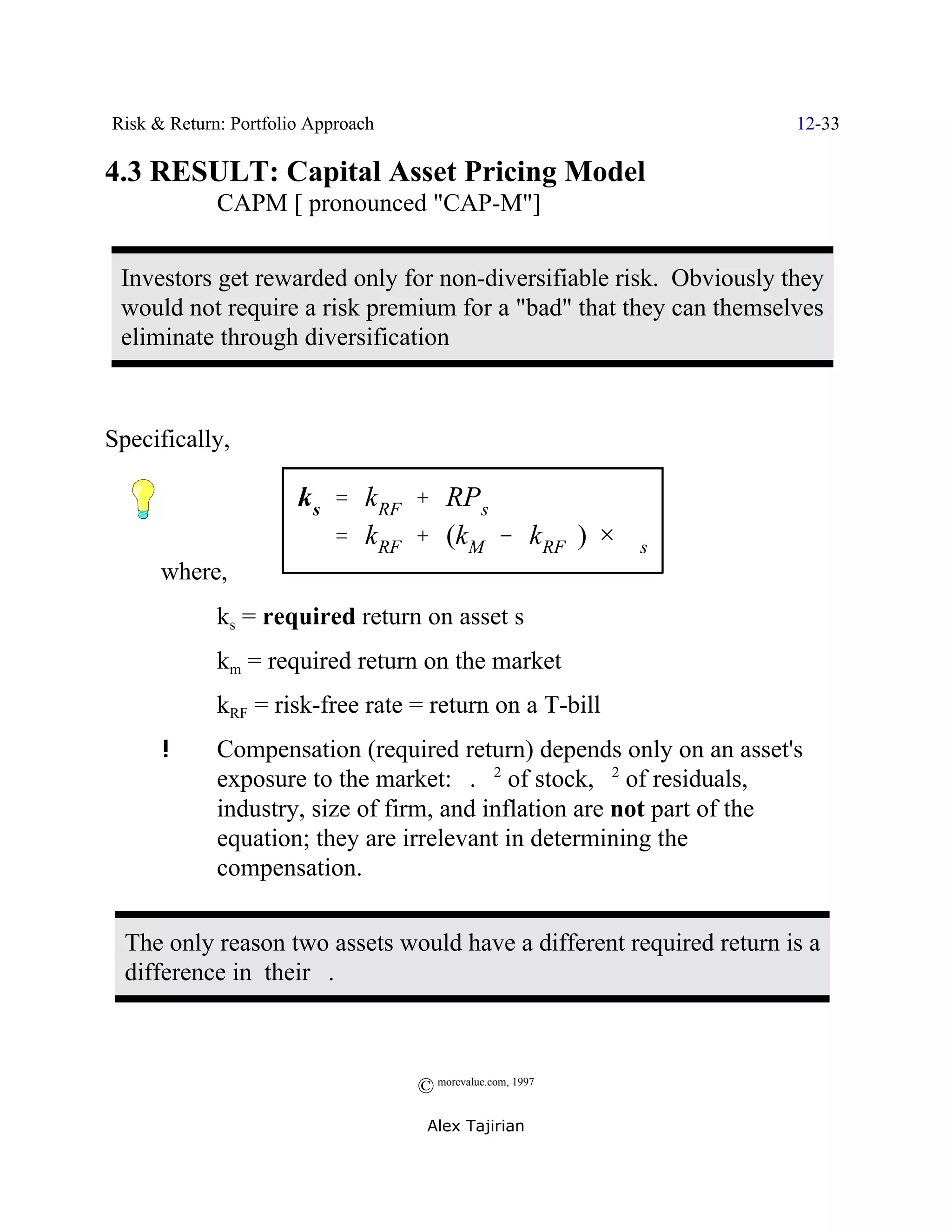 Risk & Return: Portfolio Approach                                    12-33

4.3 RESULT: Capital Asset Pricing Model
             CAPM [ pronounced "CAP-M"]


 Investors get rewarded only for non-diversifiable risk. Obviously they
 would not require a risk premium for a "bad" that they can themselves
 eliminate through diversification



Specifically,

                       k s ' kRF % RPs
                           ' kRF % (kM & kRF ) × $s
      where,
             ks = required return on asset s
             km = required return on the market
             kRF = risk-free rate = return on a T-bill
      !      Compensation (required return) depends only on an asset's
             exposure to the market: $. F2 of stock, F2 of residuals,
             industry, size of firm, and inflation are not part of the
             equation; they are irrelevant in determining the
             compensation.


  The only reason two assets would have a different required return is a
  difference in their $.



                                    © morevalue.com, 1997
                                     Alex Tajirian
 