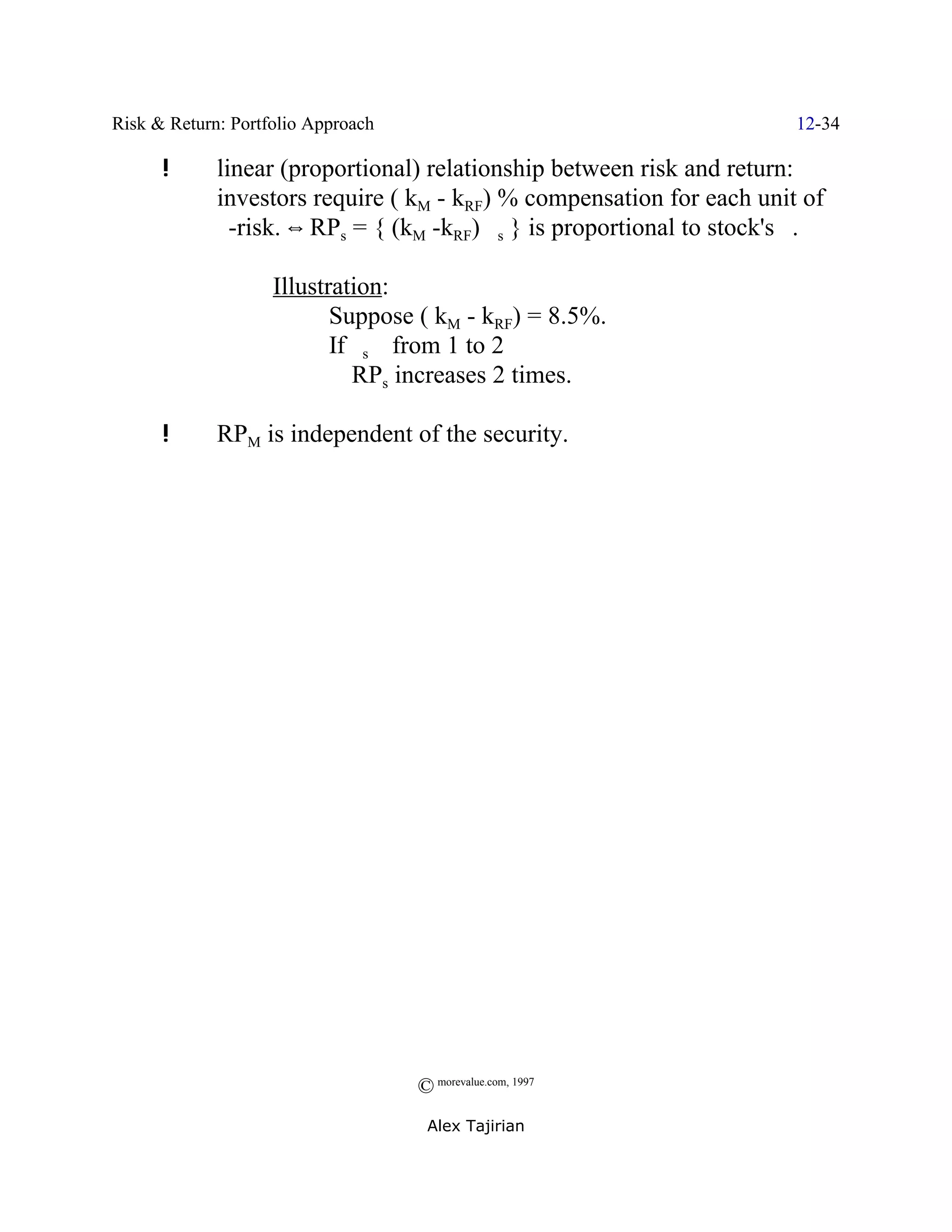 Risk & Return: Portfolio Approach                                       12-34

      !      linear (proportional) relationship between risk and return:
             investors require ( kM - kRF) % compensation for each unit of
             $-risk. ] RPs = { (kM -kRF) $s } is proportional to stock's $.

                    Illustration:
                           Suppose ( kM - kRF) = 8.5%.
                           If $s _ from 1 to 2
                           Y RPs increases 2 times.

      !      RPM is independent of the security.




                                    © morevalue.com, 1997
                                     Alex Tajirian
 