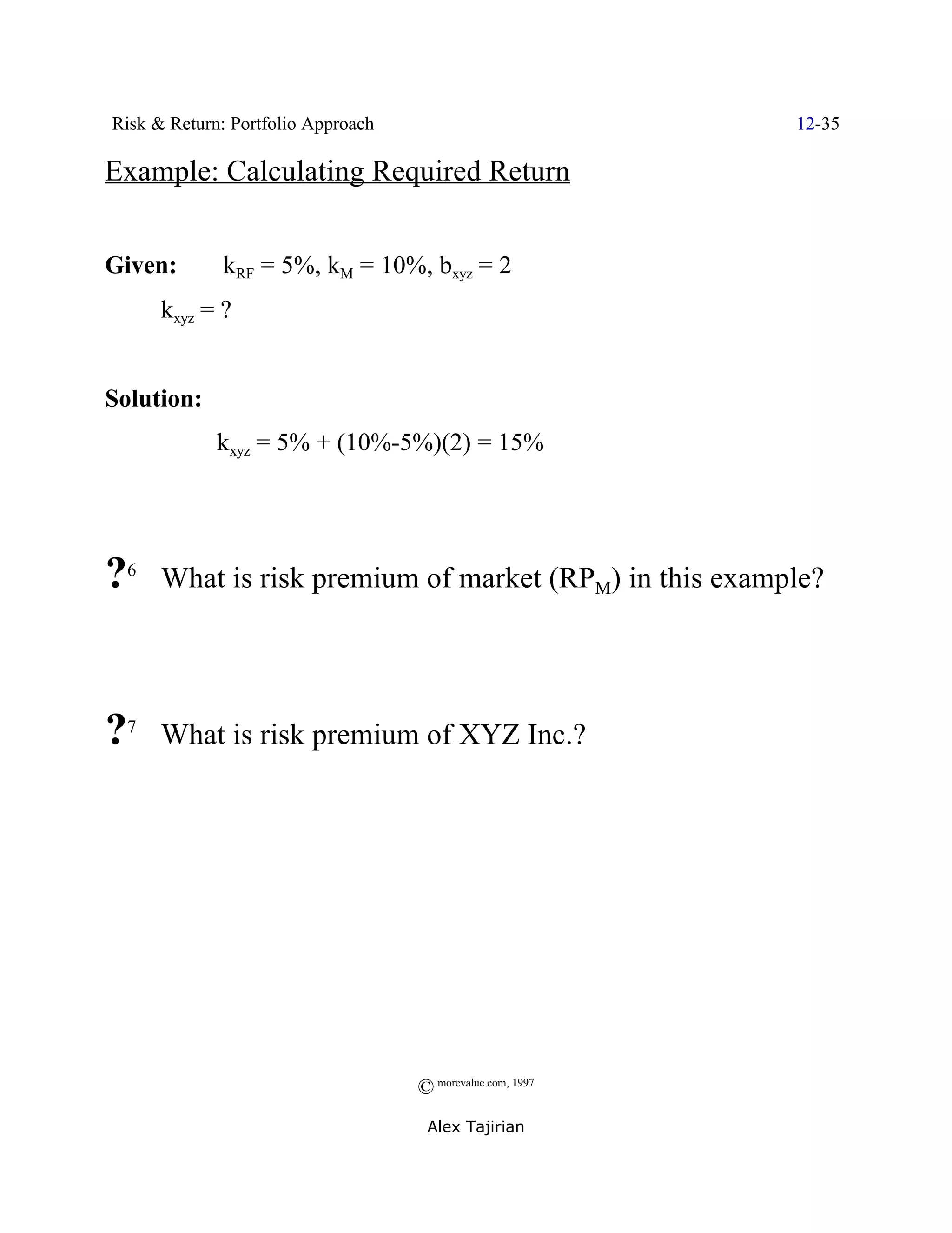 Risk & Return: Portfolio Approach                           12-35

Example: Calculating Required Return


Given:         kRF = 5%, kM = 10%, bxyz = 2
        kxyz = ?


Solution:
              kxyz = 5% + (10%-5%)(2) = 15%




? 6
        What is risk premium of market (RPM) in this example?




?   7
        What is risk premium of XYZ Inc.?




                                    © morevalue.com, 1997
                                     Alex Tajirian
 