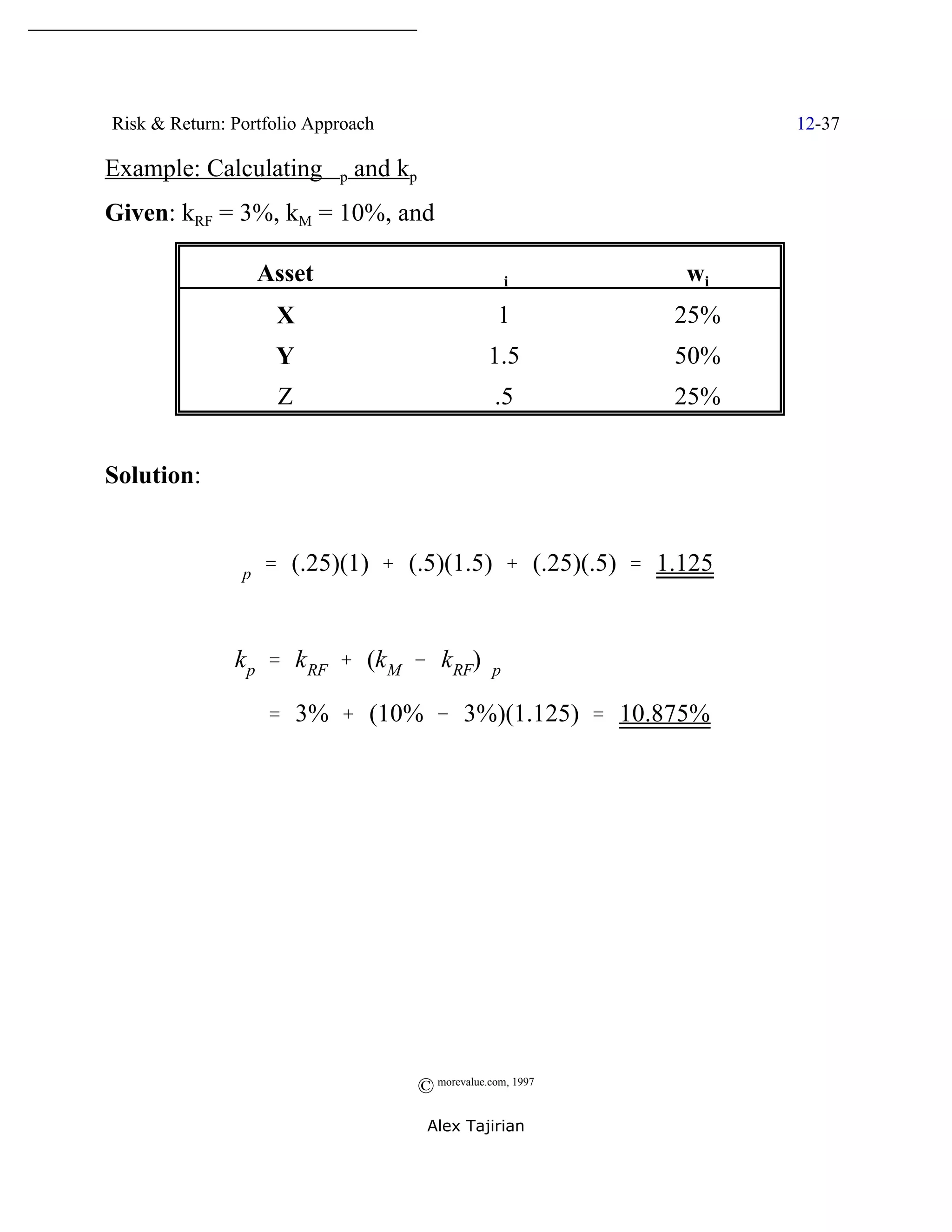 Risk & Return: Portfolio Approach                                 12-37

Example: Calculating $p and kp
Given: kRF = 3%, kM = 10%, and

                  Asset                          $i         wi
                    X                             1         25%
                    Y                           1.5         50%
                    Z                            .5         25%


Solution:


              $p ' (.25)(1) % (.5)(1.5) % (.25)(.5) ' 1.125


               k p ' k RF % (k M & kRF)$p

                   ' 3% % (10% & 3%)(1.125) ' 10.875%




                                    © morevalue.com, 1997
                                     Alex Tajirian
 