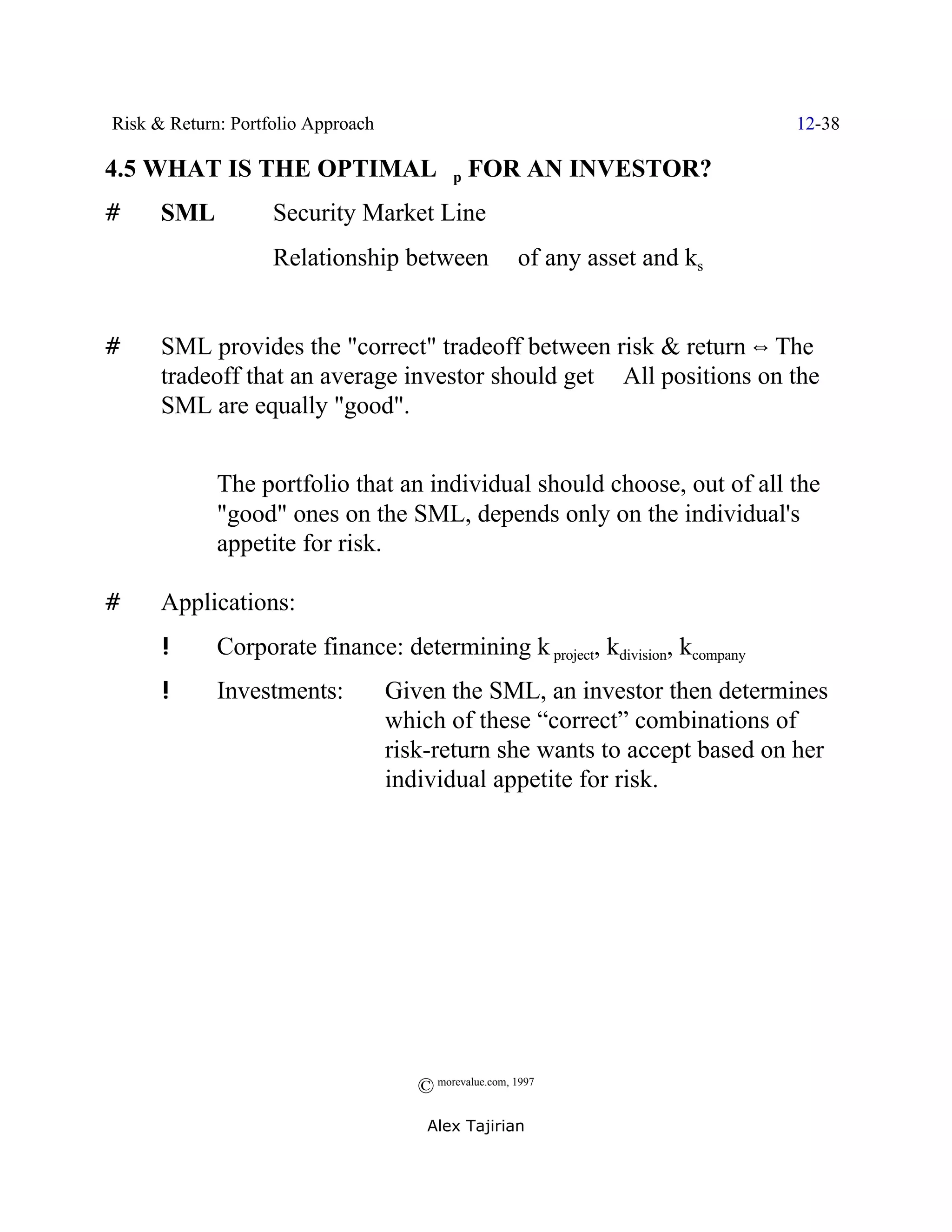 Risk & Return: Portfolio Approach                                               12-38

4.5 WHAT IS THE OPTIMAL $p FOR AN INVESTOR?
#     SML /         Security Market Line
             /      Relationship between              $   of any asset and ks


#     SML provides the "correct" tradeoff between risk & return ] The
      tradeoff that an average investor should get Y All positions on the
      SML are equally "good".


      Y      The portfolio that an individual should choose, out of all the
             "good" ones on the SML, depends only on the individual's
             appetite for risk.

#     Applications:
      !      Corporate finance: determining k project, kdivision, kcompany
      !      Investments:           Given the SML, an investor then determines
                                    which of these “correct” combinations of
                                    risk-return she wants to accept based on her
                                    individual appetite for risk.




                                       © morevalue.com, 1997
                                        Alex Tajirian
 