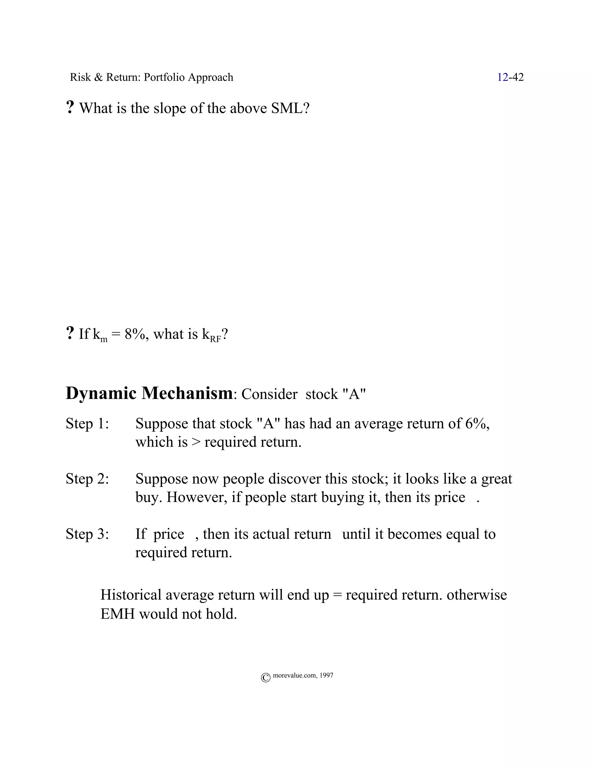 Risk & Return: Portfolio Approach                                            12-42

? What is the slope of the above SML?




? If km = 8%, what is kRF?


Dynamic Mechanism: Consider stock "A"
Step 1:      Suppose that stock "A" has had an average return of 6%,
             which is > required return.

Step 2:      Suppose now people discover this stock; it looks like a great
             buy. However, if people start buying it, then its price _.

Step 3:      If price _, then its actual return` until it becomes equal to
             required return.

ˆ     Historical average return will end up = required return. otherwise
      EMH would not hold.



                                    © morevalue.com, 1997
 
