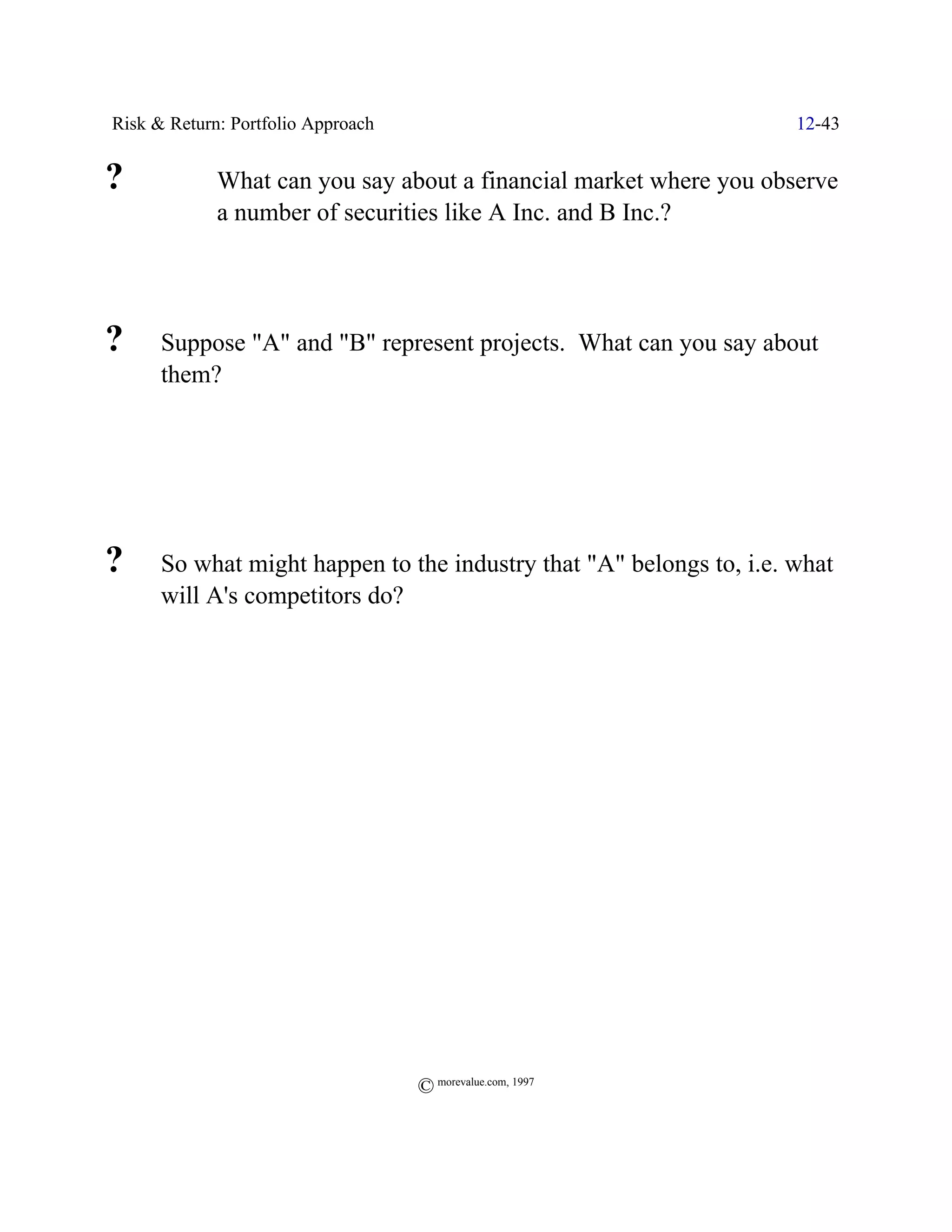 Risk & Return: Portfolio Approach                                    12-43


?            What can you say about a financial market where you observe
             a number of securities like A Inc. and B Inc.?




?     Suppose "A" and "B" represent projects. What can you say about
      them?




?     So what might happen to the industry that "A" belongs to, i.e. what
      will A's competitors do?




                                    © morevalue.com, 1997
 