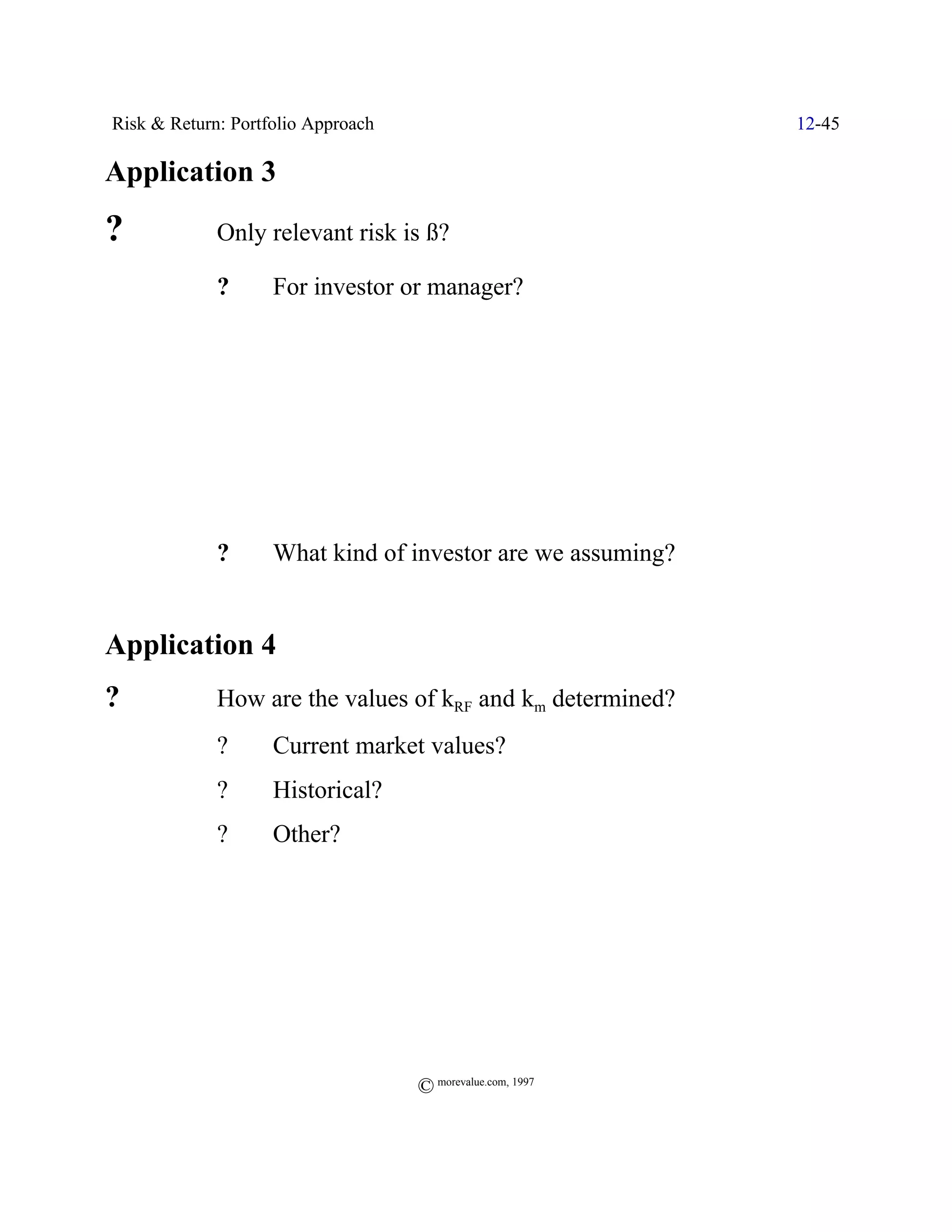 Risk & Return: Portfolio Approach                            12-45

Application 3
?            Only relevant risk is ß?

             ?      For investor or manager?




             ?      What kind of investor are we assuming?


Application 4
?            How are the values of kRF and km determined?
             ?      Current market values?
             ?      Historical?
             ?      Other?




                                    © morevalue.com, 1997
 