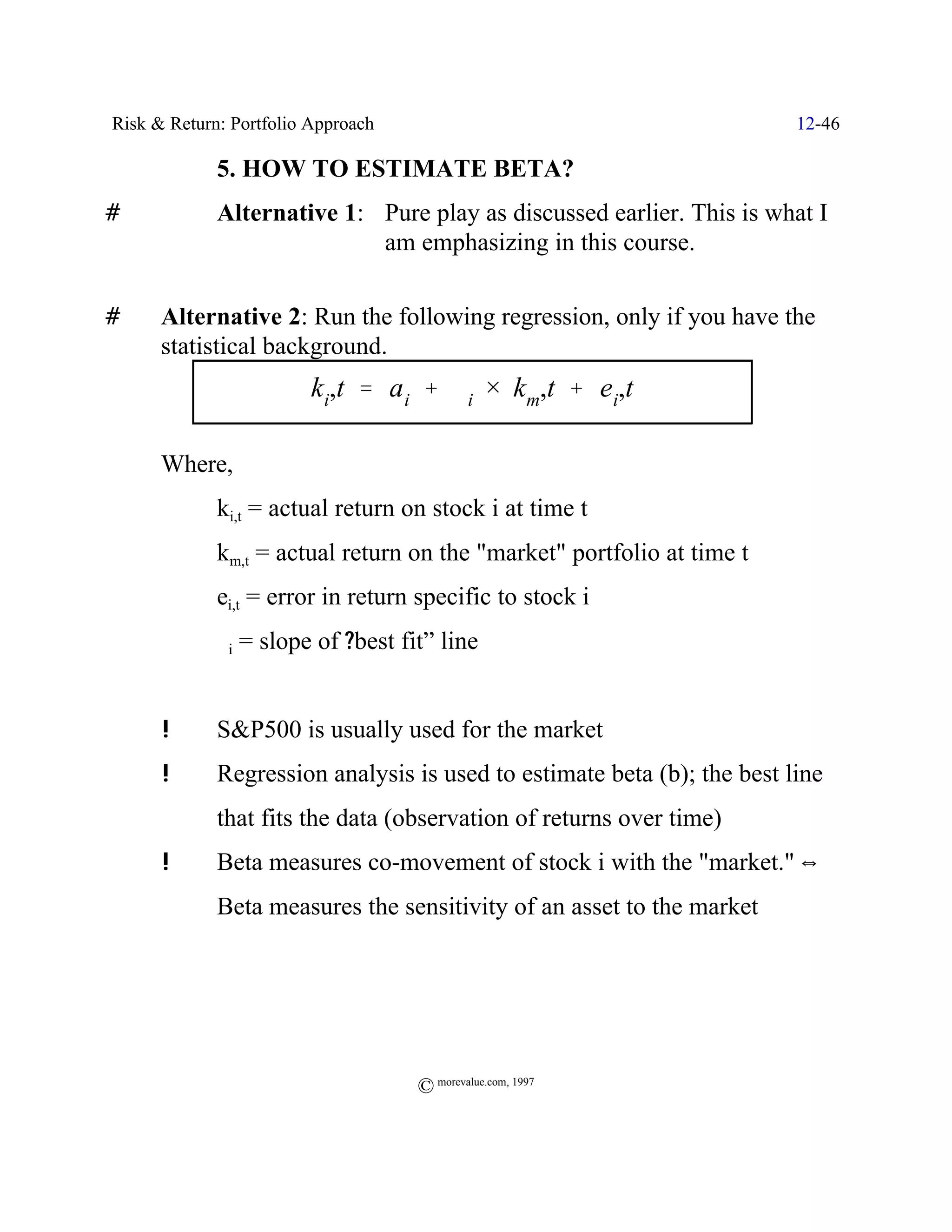 Risk & Return: Portfolio Approach                                        12-46

             5. HOW TO ESTIMATE BETA?
#            Alternative 1: Pure play as discussed earlier. This is what I
                            am emphasizing in this course.

#     Alternative 2: Run the following regression, only if you have the
      statistical background.
                         ki,t ' a i % $i × km,t % ei,t

      Where,
             ki,t = actual return on stock i at time t
             km,t = actual return on the "market" portfolio at time t
             ei,t = error in return specific to stock i
             $i   = slope of ?best fit” line


      !      S&P500 is usually used for the market
      !      Regression analysis is used to estimate beta (b); the best line
             that fits the data (observation of returns over time)
      !      Beta measures co-movement of stock i with the "market." ]
             Beta measures the sensitivity of an asset to the market




                                     © morevalue.com, 1997
 