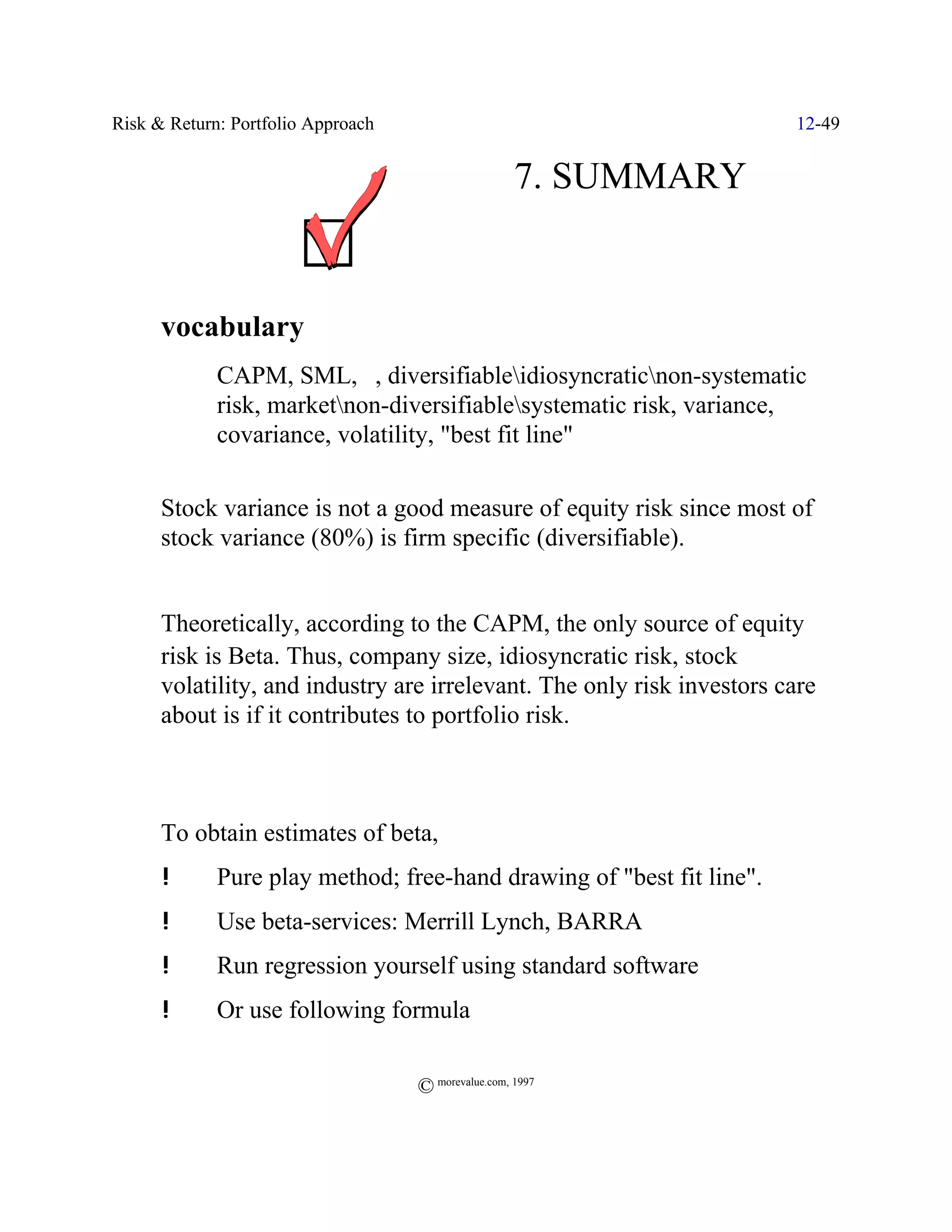 Risk & Return: Portfolio Approach                                       12-49


                                                     7. SUMMARY


T     vocabulary
             CAPM, SML, $, diversifiableidiosyncraticnon-systematic
             risk, marketnon-diversifiablesystematic risk, variance,
             covariance, volatility, "best fit line"

T     Stock variance is not a good measure of equity risk since most of
      stock variance (80%) is firm specific (diversifiable).


T     Theoretically, according to the CAPM, the only source of equity
      risk is Beta. Thus, company size, idiosyncratic risk, stock
      volatility, and industry are irrelevant. The only risk investors care
      about is if it contributes to portfolio risk.



T     To obtain estimates of beta,
      !      Pure play method; free-hand drawing of "best fit line".
      !      Use beta-services: Merrill Lynch, BARRA
      !      Run regression yourself using standard software
      !      Or use following formula


                                    © morevalue.com, 1997
 