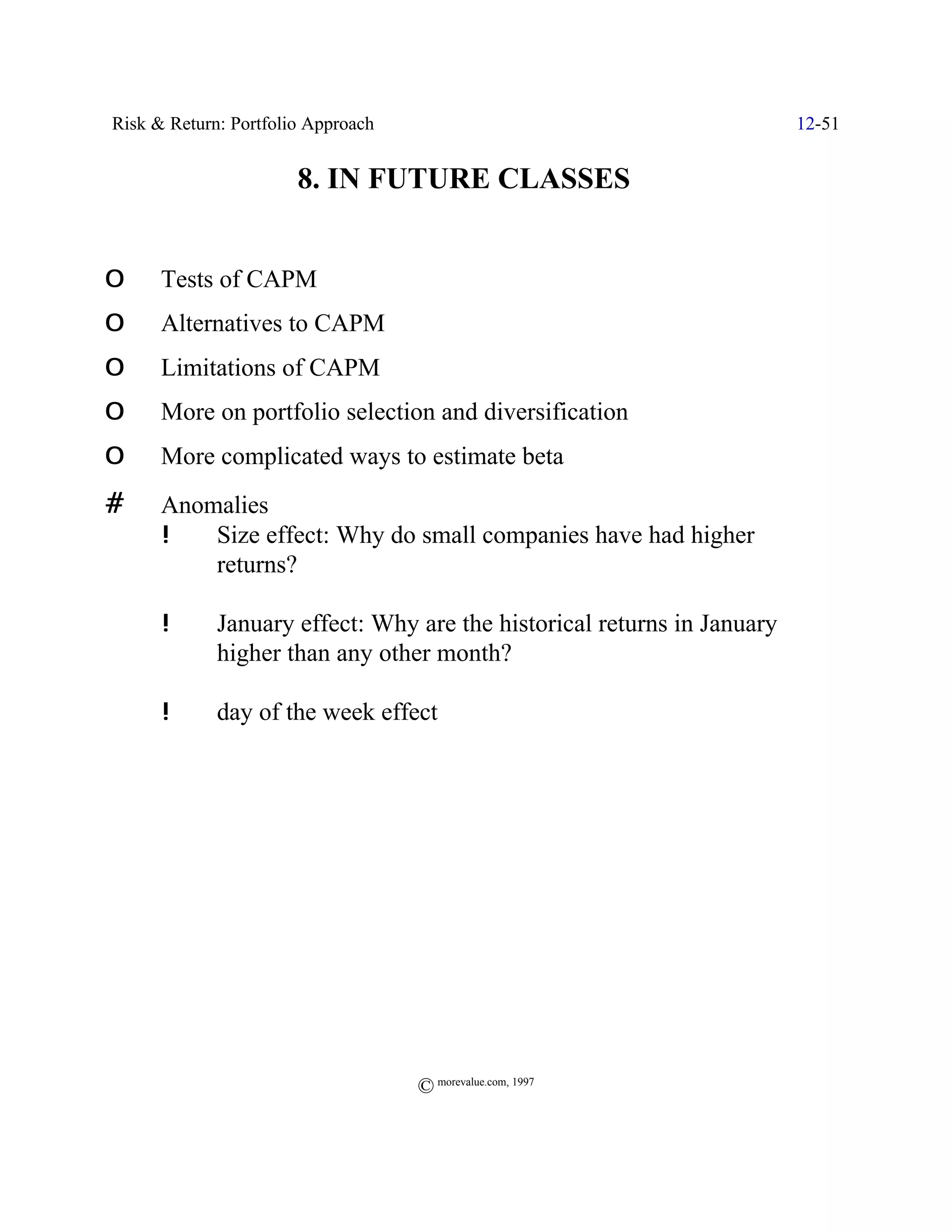 Risk & Return: Portfolio Approach                                        12-51


                    ' 8. IN FUTURE CLASSES                  '

O     Tests of CAPM
O     Alternatives to CAPM
O     Limitations of CAPM
O     More on portfolio selection and diversification
O     More complicated ways to estimate beta
#     Anomalies
      !   Size effect: Why do small companies have had higher
          returns?

      !      January effect: Why are the historical returns in January
             higher than any other month?

      !      day of the week effect




                                    © morevalue.com, 1997
 