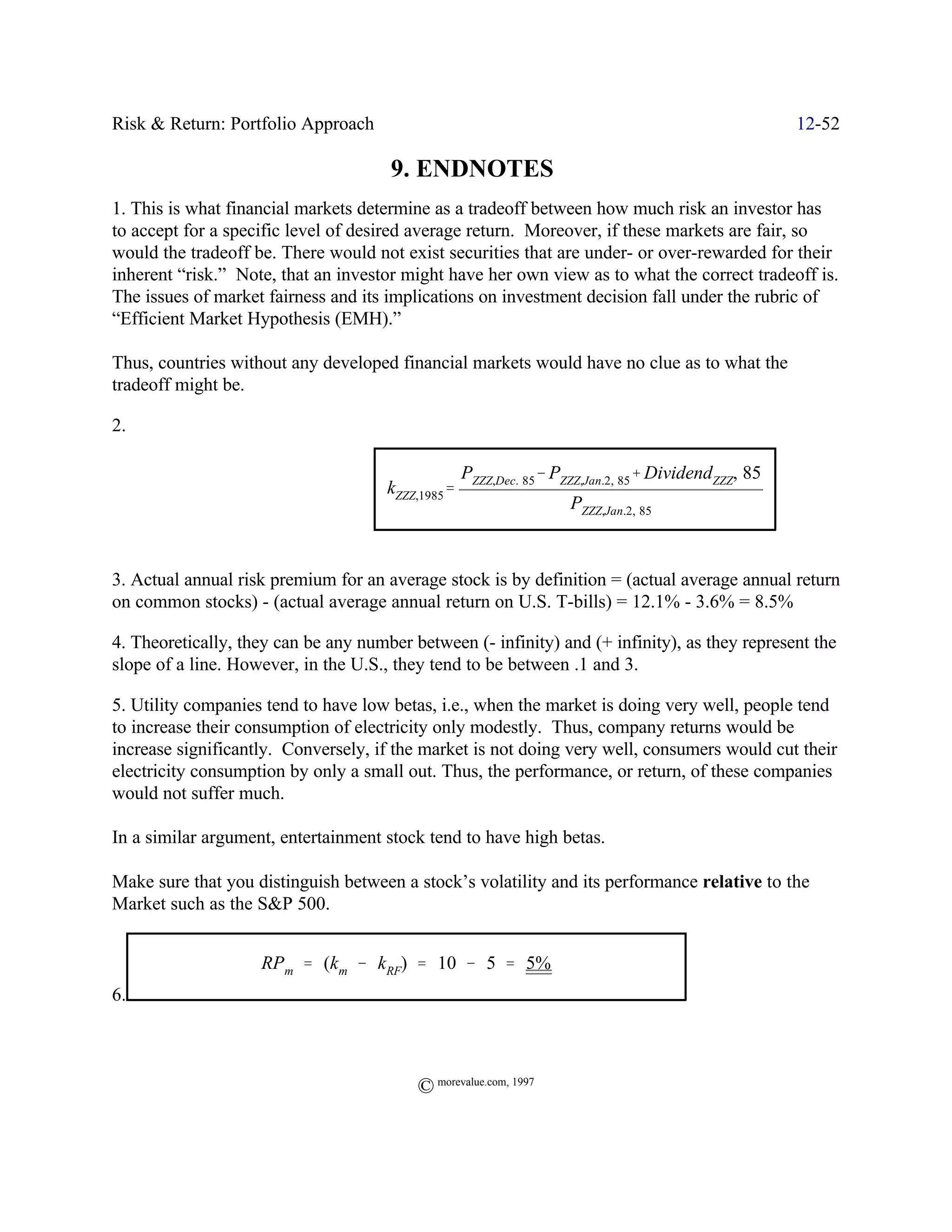 Risk & Return: Portfolio Approach                                                                     12-52

                                      9. ENDNOTES
1. This is what financial markets determine as a tradeoff between how much risk an investor has
to accept for a specific level of desired average return. Moreover, if these markets are fair, so
would the tradeoff be. There would not exist securities that are under- or over-rewarded for their
inherent “risk.” Note, that an investor might have her own view as to what the correct tradeoff is.
The issues of market fairness and its implications on investment decision fall under the rubric of
“Efficient Market Hypothesis (EMH).”

Thus, countries without any developed financial markets would have no clue as to what the
tradeoff might be.

2.

                                                   PZZZ,Dec.) 85& PZZZ,Jan.2,) 85% DividendZZZ,) 85
                                      kZZZ,1985'
                                                                    PZZZ,Jan.2,) 85



3. Actual annual risk premium for an average stock is by definition = (actual average annual return
on common stocks) - (actual average annual return on U.S. T-bills) = 12.1% - 3.6% = 8.5%

4. Theoretically, they can be any number between (- infinity) and (+ infinity), as they represent the
slope of a line. However, in the U.S., they tend to be between .1 and 3.

5. Utility companies tend to have low betas, i.e., when the market is doing very well, people tend
to increase their consumption of electricity only modestly. Thus, company returns would be
increase significantly. Conversely, if the market is not doing very well, consumers would cut their
electricity consumption by only a small out. Thus, the performance, or return, of these companies
would not suffer much.

In a similar argument, entertainment stock tend to have high betas.

Make sure that you distinguish between a stock’s volatility and its performance relative to the
Market such as the S&P 500.


                    RPm ' (km & kRF) ' 10 & 5 ' 5%
6.



                                          © morevalue.com, 1997
 
