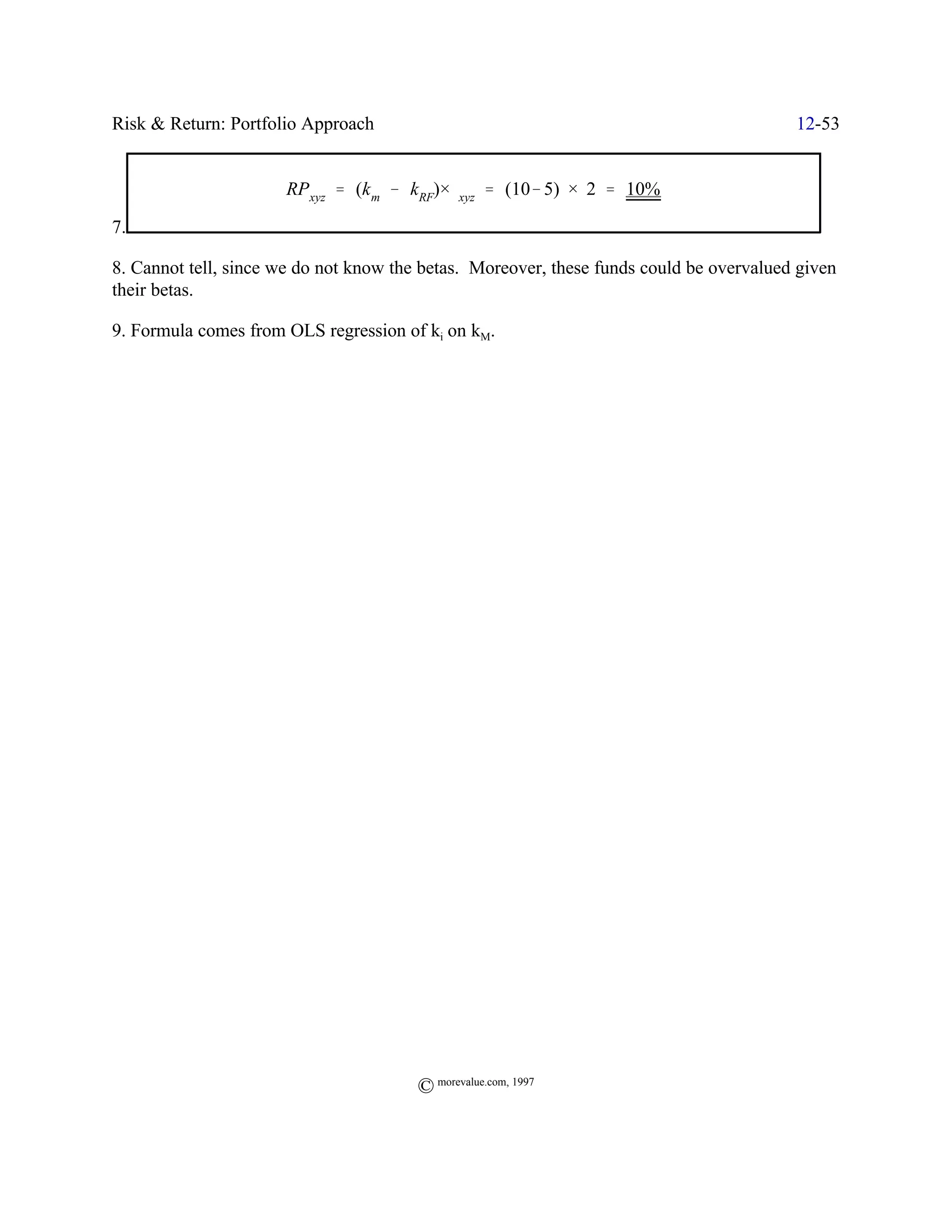 Risk & Return: Portfolio Approach                                                        12-53


                      RPxyz ' (k m & kRF)×$xyz ' (10& 5) × 2 ' 10%

7.

8. Cannot tell, since we do not know the betas. Moreover, these funds could be overvalued given
their betas.

9. Formula comes from OLS regression of ki on kM.




                                        © morevalue.com, 1997
 