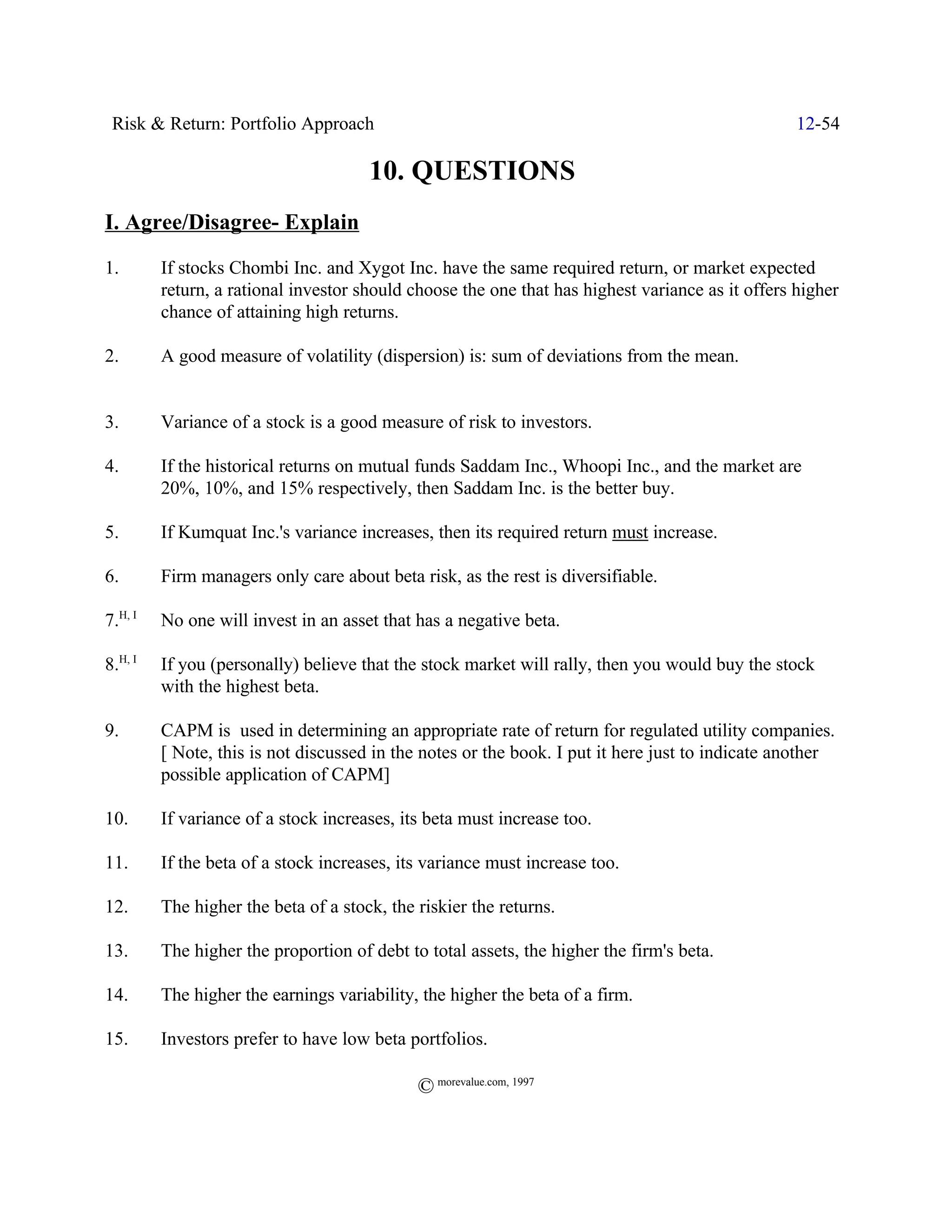 Risk & Return: Portfolio Approach                                                                12-54

                                      10. QUESTIONS
I. Agree/Disagree- Explain
1.       If stocks Chombi Inc. and Xygot Inc. have the same required return, or market expected
         return, a rational investor should choose the one that has highest variance as it offers higher
         chance of attaining high returns.

2.       A good measure of volatility (dispersion) is: sum of deviations from the mean.


3.       Variance of a stock is a good measure of risk to investors.

4.       If the historical returns on mutual funds Saddam Inc., Whoopi Inc., and the market are
         20%, 10%, and 15% respectively, then Saddam Inc. is the better buy.

5.       If Kumquat Inc.'s variance increases, then its required return must increase.

6.       Firm managers only care about beta risk, as the rest is diversifiable.

7.H, I   No one will invest in an asset that has a negative beta.

8.H, I   If you (personally) believe that the stock market will rally, then you would buy the stock
         with the highest beta.

9.       CAPM is used in determining an appropriate rate of return for regulated utility companies.
         [ Note, this is not discussed in the notes or the book. I put it here just to indicate another
         possible application of CAPM]

10.      If variance of a stock increases, its beta must increase too.

11.      If the beta of a stock increases, its variance must increase too.

12.      The higher the beta of a stock, the riskier the returns.

13.      The higher the proportion of debt to total assets, the higher the firm's beta.

14.      The higher the earnings variability, the higher the beta of a firm.

15.      Investors prefer to have low beta portfolios.

                                             © morevalue.com, 1997
 
