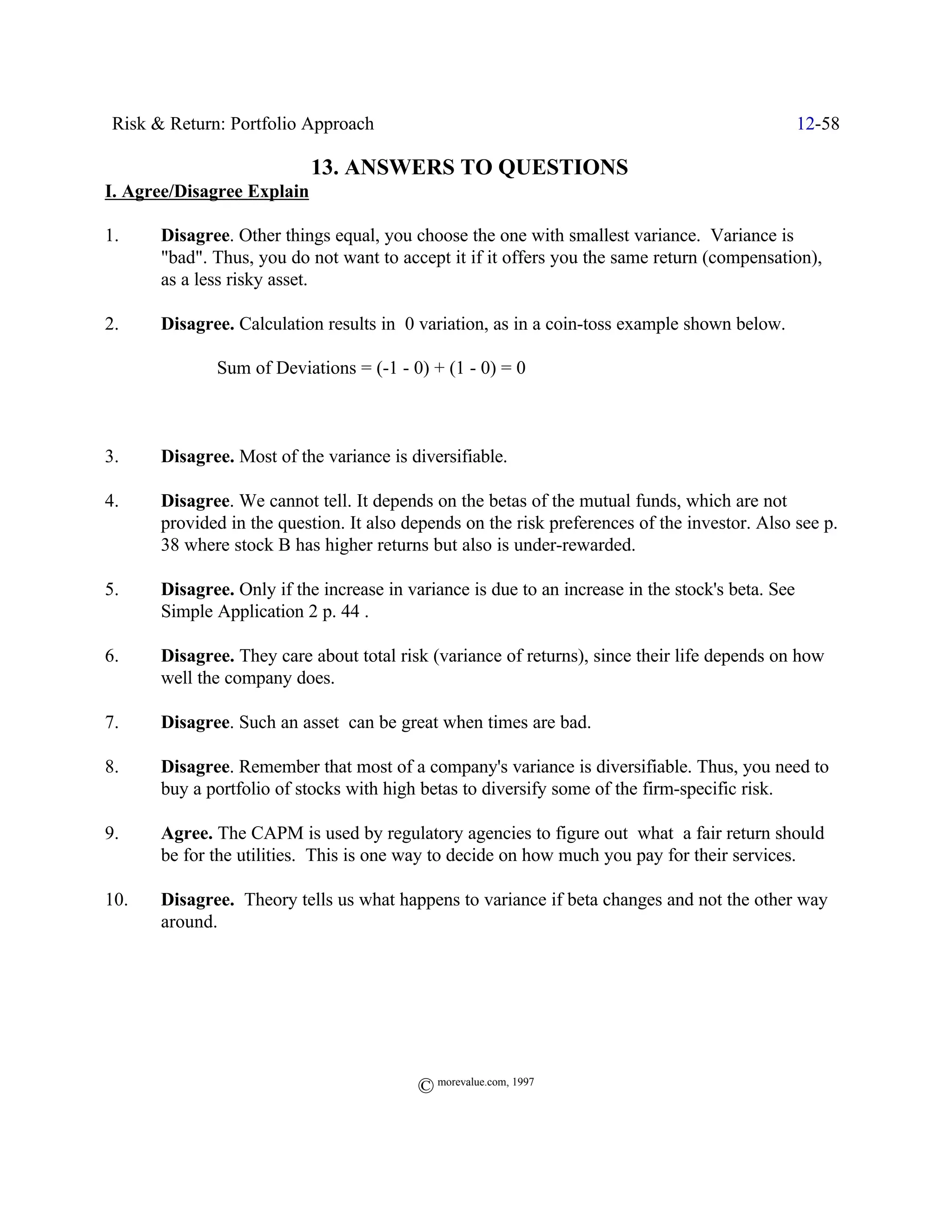 Risk & Return: Portfolio Approach                                                                 12-58

                            13. ANSWERS TO QUESTIONS
I. Agree/Disagree Explain

1.     Disagree. Other things equal, you choose the one with smallest variance. Variance is
       "bad". Thus, you do not want to accept it if it offers you the same return (compensation),
       as a less risky asset.

2.     Disagree. Calculation results in 0 variation, as in a coin-toss example shown below.

              Sum of Deviations = (-1 - 0) + (1 - 0) = 0



3.     Disagree. Most of the variance is diversifiable.

4.     Disagree. We cannot tell. It depends on the betas of the mutual funds, which are not
       provided in the question. It also depends on the risk preferences of the investor. Also see p.
       38 where stock B has higher returns but also is under-rewarded.

5.     Disagree. Only if the increase in variance is due to an increase in the stock's beta. See
       Simple Application 2 p. 44 .

6.     Disagree. They care about total risk (variance of returns), since their life depends on how
       well the company does.

7.     Disagree. Such an asset can be great when times are bad.

8.     Disagree. Remember that most of a company's variance is diversifiable. Thus, you need to
       buy a portfolio of stocks with high betas to diversify some of the firm-specific risk.

9.     Agree. The CAPM is used by regulatory agencies to figure out what a fair return should
       be for the utilities. This is one way to decide on how much you pay for their services.

10.    Disagree. Theory tells us what happens to variance if beta changes and not the other way
       around.




                                           © morevalue.com, 1997
 