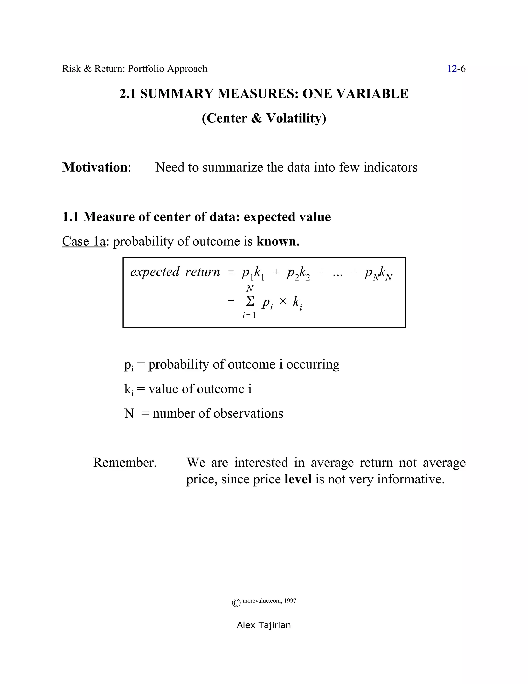Risk & Return: Portfolio Approach                                        12-6

            2.1 SUMMARY MEASURES: ONE VARIABLE
                               (Center & Volatility)


Motivation:          Need to summarize the data into few indicators


1.1 Measure of center of data: expected value
Case 1a: probability of outcome is known.

               expected return ' p1k1 % p2k2 % ... % p NkN
                                        N
                                    ' E pi × k i
                                       i' 1




              pi = probability of outcome i occurring
              ki = value of outcome i
              N = number of observations


       Remember.            We are interested in average return not average
                            price, since price level is not very informative.




                                    © morevalue.com, 1997
                                     Alex Tajirian
 