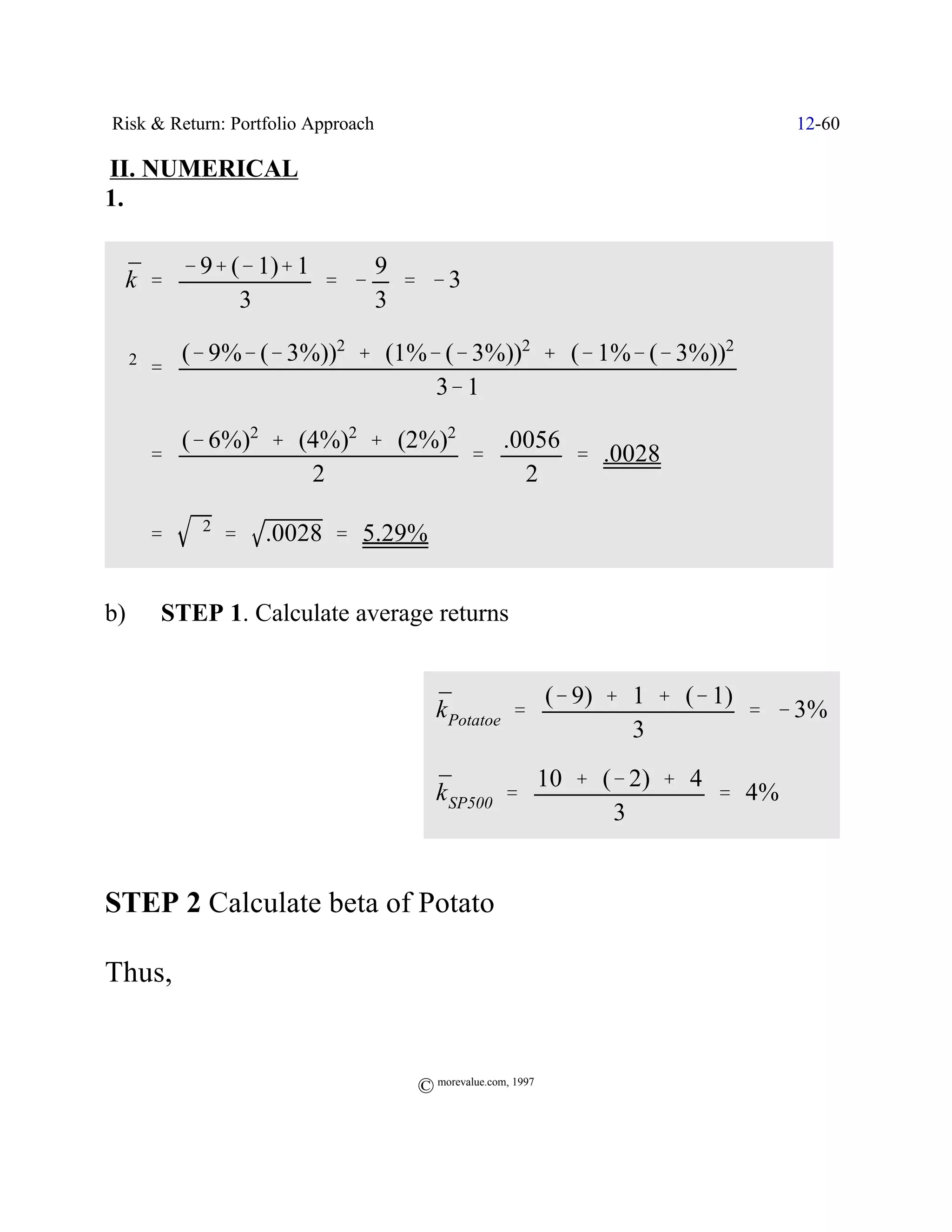 Risk & Return: Portfolio Approach                                       12-60

II. NUMERICAL
1.


 ¯   & 9% (& 1)% 1    9
 k '               ' & ' &3
           3          3

     (& 9%& (& 3%))2 % (1%& (& 3%))2 % (& 1%& (& 3%))2
 F ' 2
                           3& 1

           (& 6%)2 % (4%)2 % (2%)2   .0056
         '                         '       ' .0028
                      2                2

     F'     F2 '   .0028 ' 5.29%


b)        STEP 1. Calculate average returns


                                       ¯           (& 9) % 1 % (& 1)
                                       k Potatoe '                   ' & 3%
                                                           3

                                       ¯         10 % (& 2) % 4
                                       k SP500 '                ' 4%
                                                       3


STEP 2 Calculate beta of Potato

Thus,


                                    © morevalue.com, 1997
 