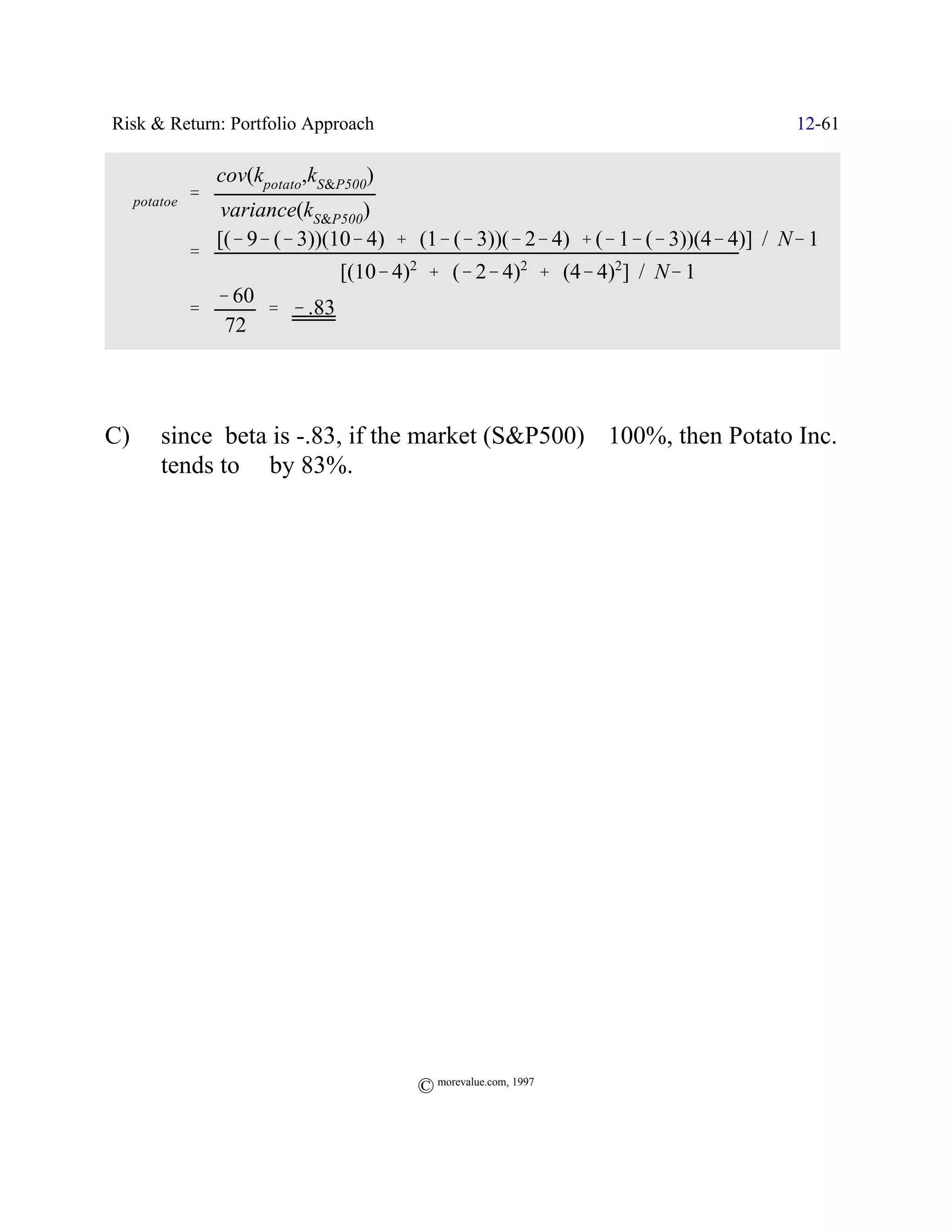 Risk & Return: Portfolio Approach                                                12-61

              cov(kpotato,kS&P500)
 $potatoe '
               variance(kS&P500)
              [(& 9& (& 3))(10& 4) % (1& (& 3))(& 2& 4) % (& 1& (& 3))(4& 4)] / N& 1
         '
                             [(10& 4)2 % (& 2& 4)2 % (4& 4)2] / N& 1
              & 60
         '         ' & .83
               72




C)    since beta is -.83, if the market (S&P500) _ 100%, then Potato Inc.
      tends to ` by 83%.




                                     © morevalue.com, 1997
 