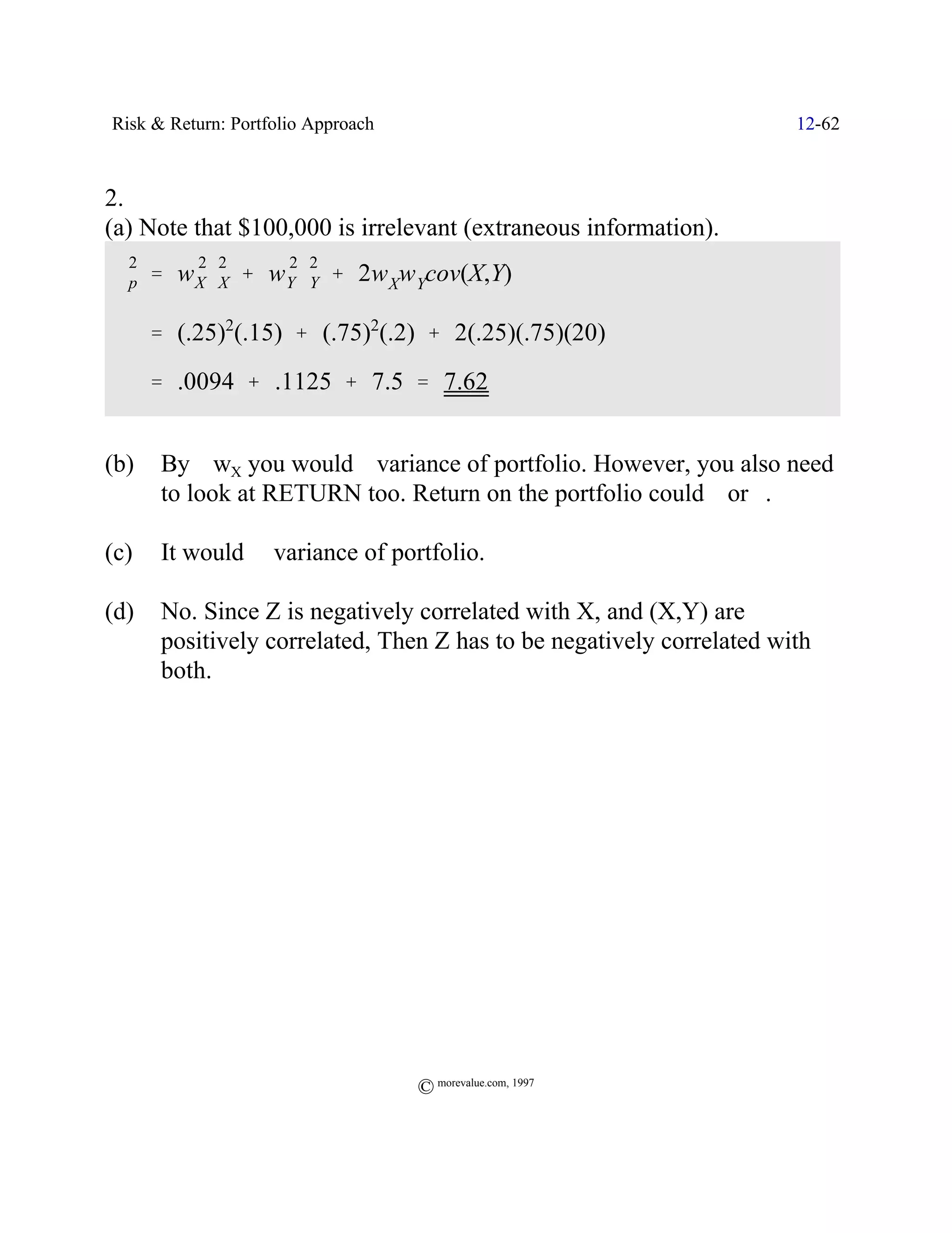 Risk & Return: Portfolio Approach                                      12-62



2.
(a) Note that $100,000 is irrelevant (extraneous information).
  2       2 2         2 2
 Fp ' w X FX % w Y FY % 2w Xw Ycov(X,Y)

      ' (.25)2(.15) % (.75)2(.2) % 2(.25)(.75)(20)
      ' .0094 % .1125 % 7.5 ' 7.62


(b)    By _ wX you would ` variance of portfolio. However, you also need
       to look at RETURN too. Return on the portfolio could _ or `.

(c)    It would ` variance of portfolio.

(d)    No. Since Z is negatively correlated with X, and (X,Y) are
       positively correlated, Then Z has to be negatively correlated with
       both.




                                    © morevalue.com, 1997
 