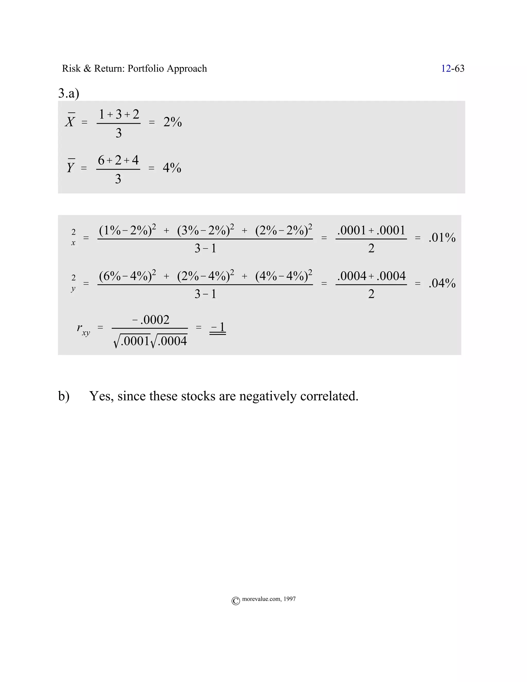 Risk & Return: Portfolio Approach                            12-63

3.a)
 ¯   1% 3% 2
 X '         ' 2%
        3

 ¯   6% 2% 4
 Y '         ' 4%
        3


  2      (1%& 2%)2 % (3%& 2%)2 % (2%& 2%)2   .0001% .0001
 Fx    '                                   '              ' .01%
                        3& 1                      2

  2      (6%& 4%)2 % (2%& 4%)2 % (4%& 4%)2   .0004% .0004
 Fy    '                                   '              ' .04%
                        3& 1                      2
               & .0002
 ˆ rxy '                      ' &1
             .0001 .0004



b)      Yes, since these stocks are negatively correlated.




                                     © morevalue.com, 1997
 
