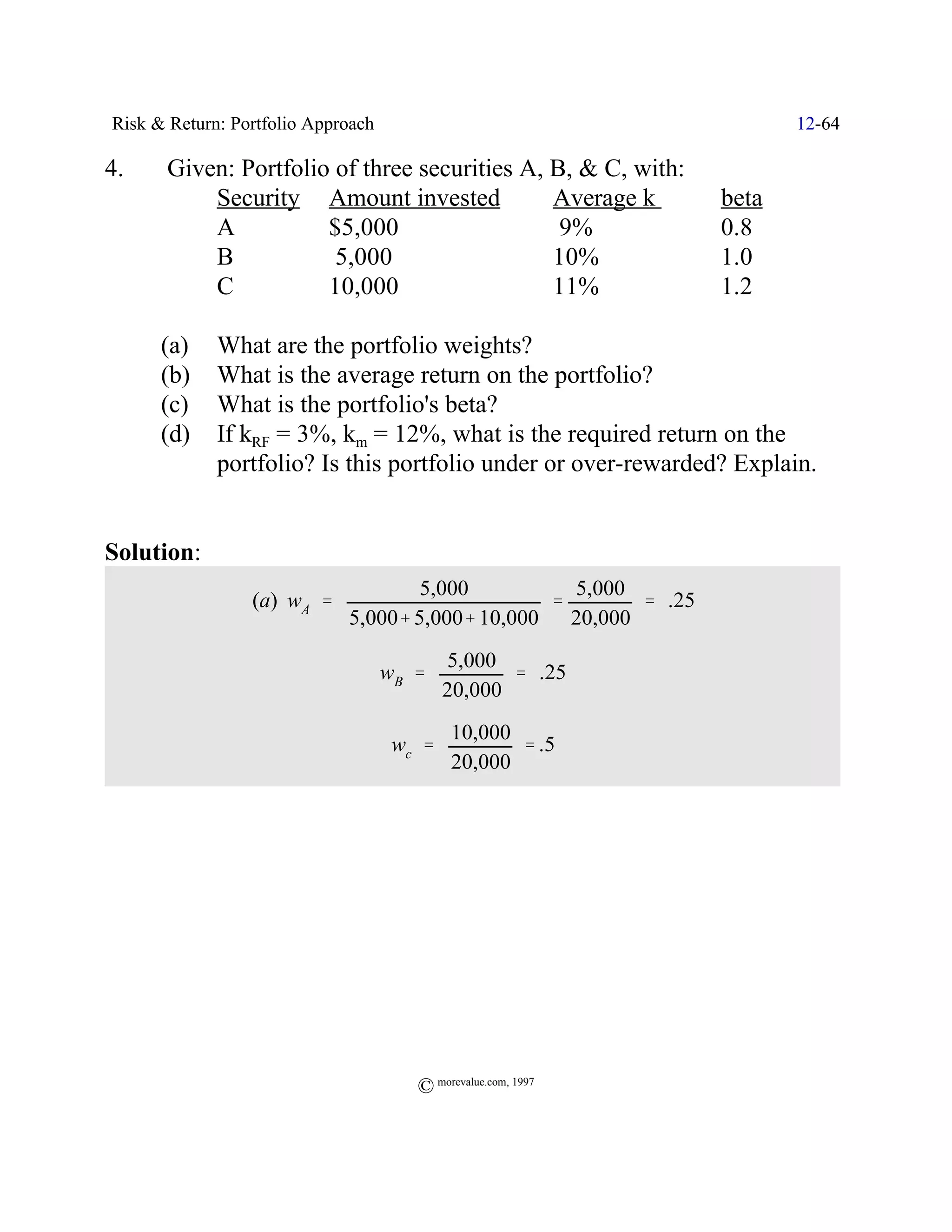 Risk & Return: Portfolio Approach                                       12-64

4.    Given: Portfolio of three securities A, B, & C, with:
          Security Amount invested            Average k          beta
          A           $5,000                   9%                0.8
          B            5,000                  10%                1.0
          C           10,000                  11%                1.2

      (a)    What are the portfolio weights?
      (b)    What is the average return on the portfolio?
      (c)    What is the portfolio's beta?
      (d)    If kRF = 3%, km = 12%, what is the required return on the
             portfolio? Is this portfolio under or over-rewarded? Explain.


Solution:
                                     5,000         5,000
                 (a) wA '                        '       ' .25
                             5,000% 5,000% 10,000 20,000
                                            5,000
                                    wB '           ' .25
                                            20,000
                                            10,000
                                     wc '          ' .5
                                            20,000




                                       © morevalue.com, 1997
 