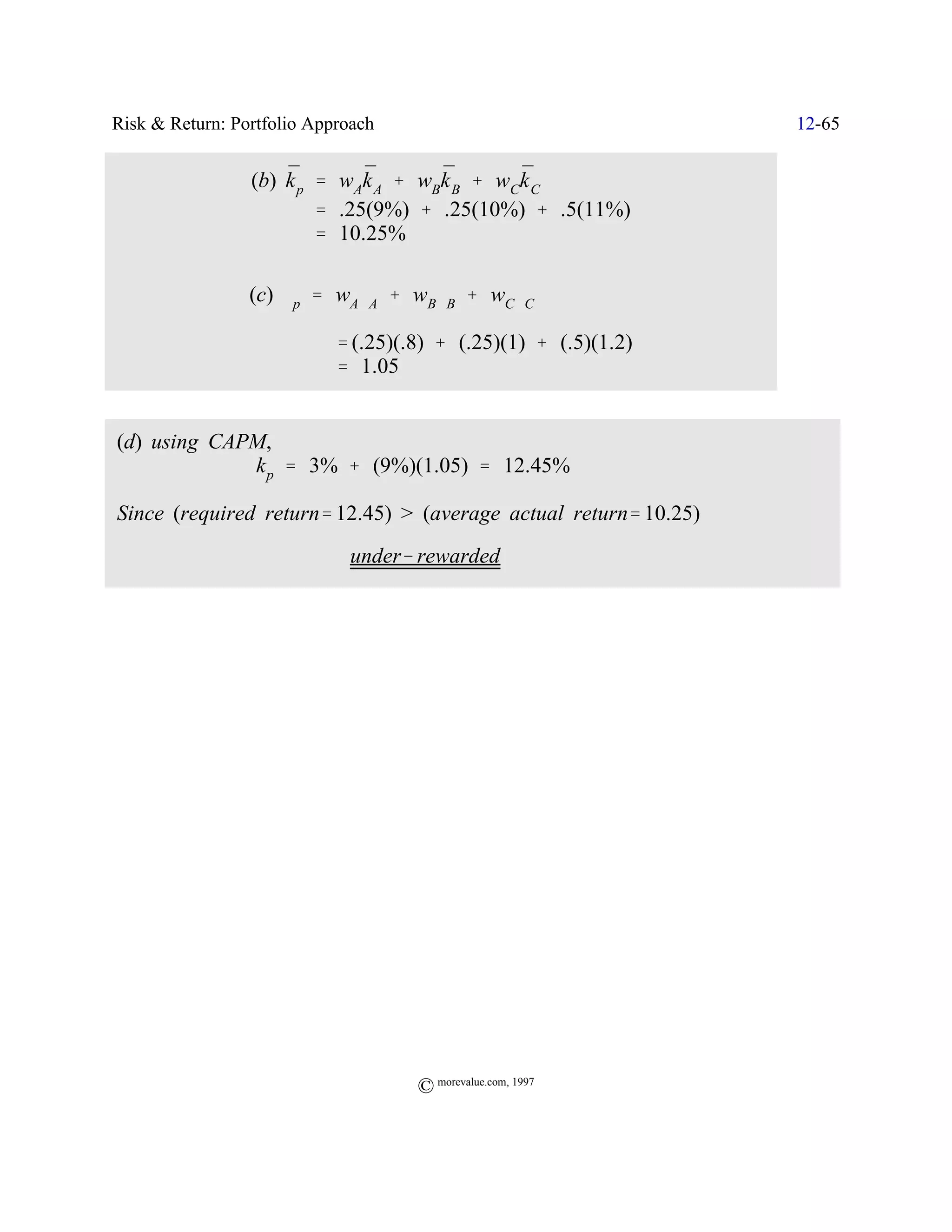 Risk & Return: Portfolio Approach                                 12-65

                     ¯        ¯      ¯       ¯
                 (b) k p ' wAk A % wBk B % wCk C
                         ' .25(9%) % .25(10%) % .5(11%)
                         ' 10.25%

                 (c) $p ' wA$A % wB$B % wC$C

                            ' (.25)(.8) % (.25)(1) % (.5)(1.2)
                            ' 1.05


(d) using CAPM,
             k p ' 3% % (9%)(1.05) ' 12.45%

Since (required return' 12.45) > (average actual return' 10.25)
                          Y under& rewarded




                                     © morevalue.com, 1997
 