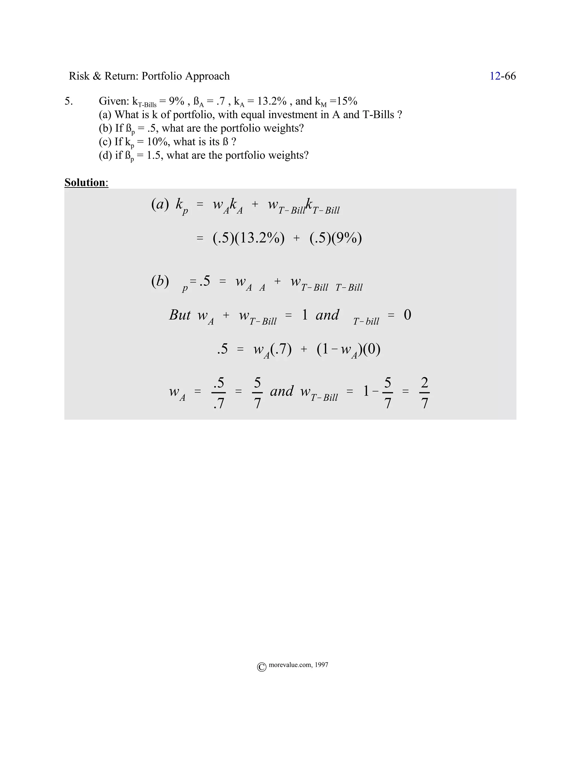 Risk & Return: Portfolio Approach                                            12-66

5.     Given: kT-Bills = 9% , ßA = .7 , kA = 13.2% , and kM =15%
       (a) What is k of portfolio, with equal investment in A and T-Bills ?
       (b) If ßp = .5, what are the portfolio weights?
       (c) If kp = 10%, what is its ß ?
       (d) if ßp = 1.5, what are the portfolio weights?

Solution:
                  (a) k p ' w Ak A % wT& BillkT& Bill

                            ' (.5)(13.2%) % (.5)(9%)

                  (b) $p' .5 ' w A$A % wT& Bill$T& Bill

                      But w A % wT& Bill ' 1 and $T& bill ' 0

                             Y .5 ' wA(.7) % (1& w A)(0)

                                .5   5                  5  2
                  Y wA '           '   and wT& Bill ' 1& '
                                .7   7                  7  7




                                          © morevalue.com, 1997
 