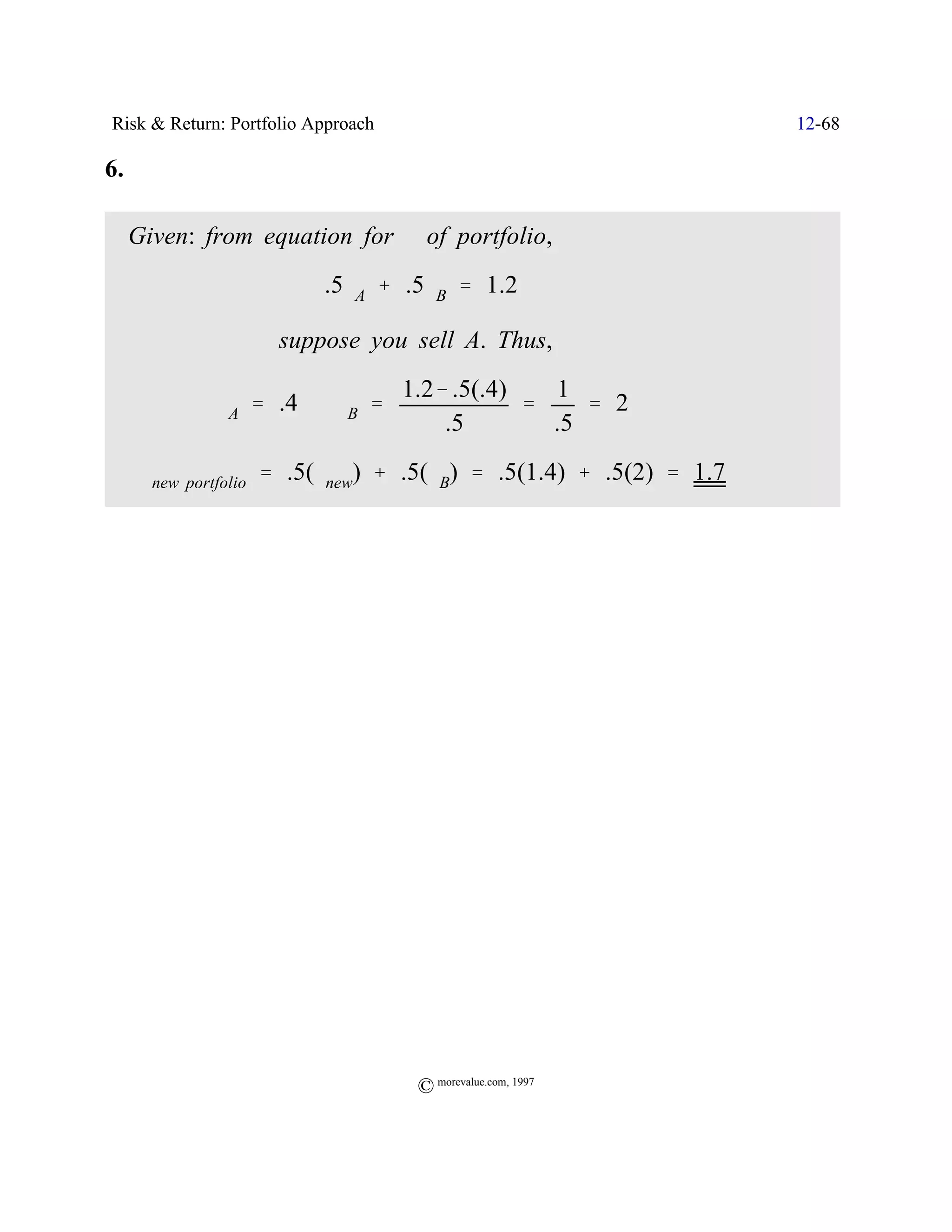 Risk & Return: Portfolio Approach                               12-68

6.

     Given: from equation for $ of portfolio,
                          .5$A % .5$B ' 1.2

                     suppose you sell A. Thus,
                                    1.2& .5(.4)   1
             $A ' .4 Y $B '                     '    ' 2
                                        .5        .5
 ˆ $new portfolio ' .5($new) % .5($B) ' .5(1.4) % .5(2) ' 1.7




                                     © morevalue.com, 1997
 