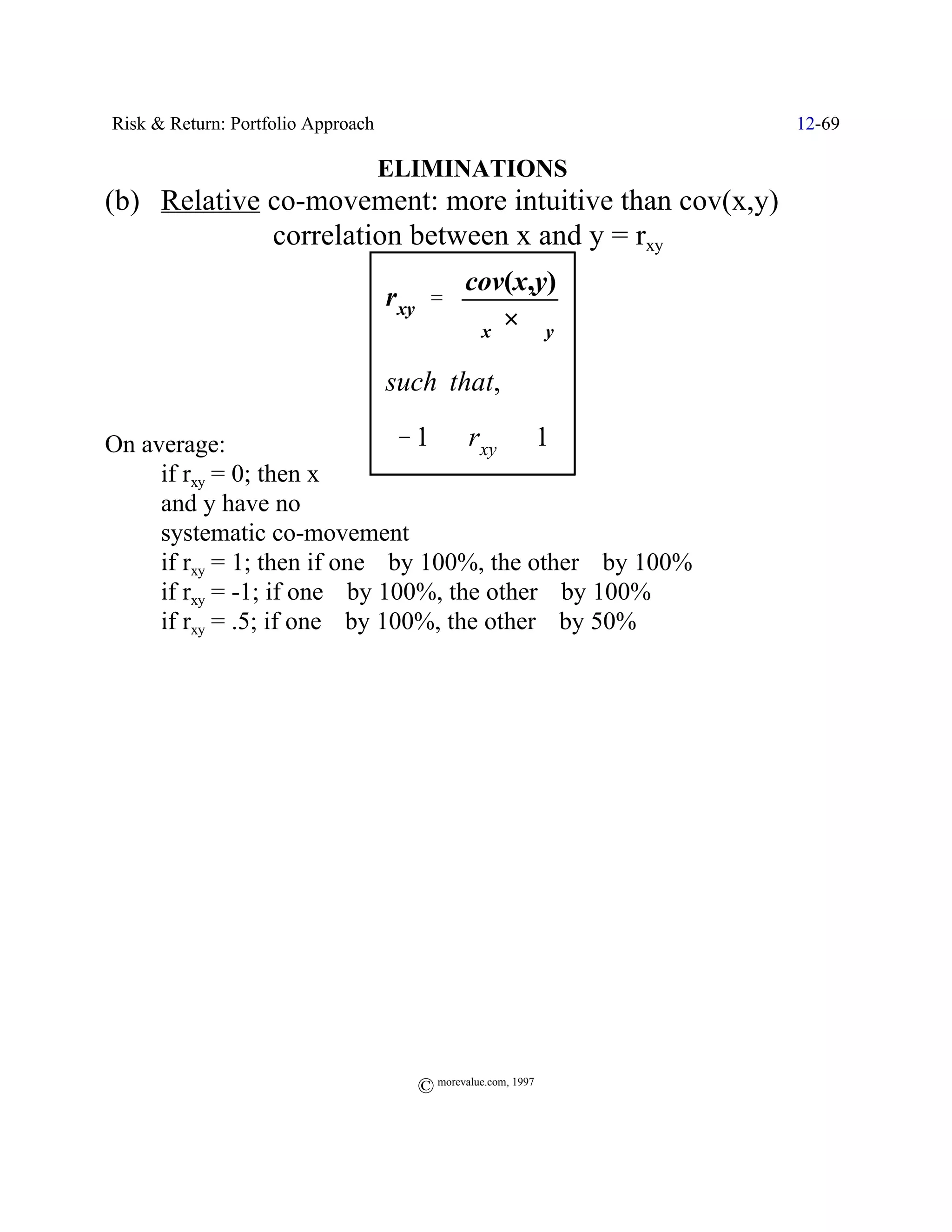 Risk & Return: Portfolio Approach                             12-69

                                    ELIMINATIONS
(b) Relative co-movement: more intuitive than cov(x,y)
             correlation between x and y = rxy
                                              cov(x,y)
                                    rxy '
                                              Fx × Fy

                                    such that,

On average:                     & 1 # rxy # 1
     if rxy = 0; then x
     and y have no
     systematic co-movement
     if rxy = 1; then if one _ by 100%, the other _ by 100%
     if rxy = -1; if one _ by 100%, the other ` by 100%
     if rxy = .5; if one _ by 100%, the other _ by 50%




                                      © morevalue.com, 1997
 