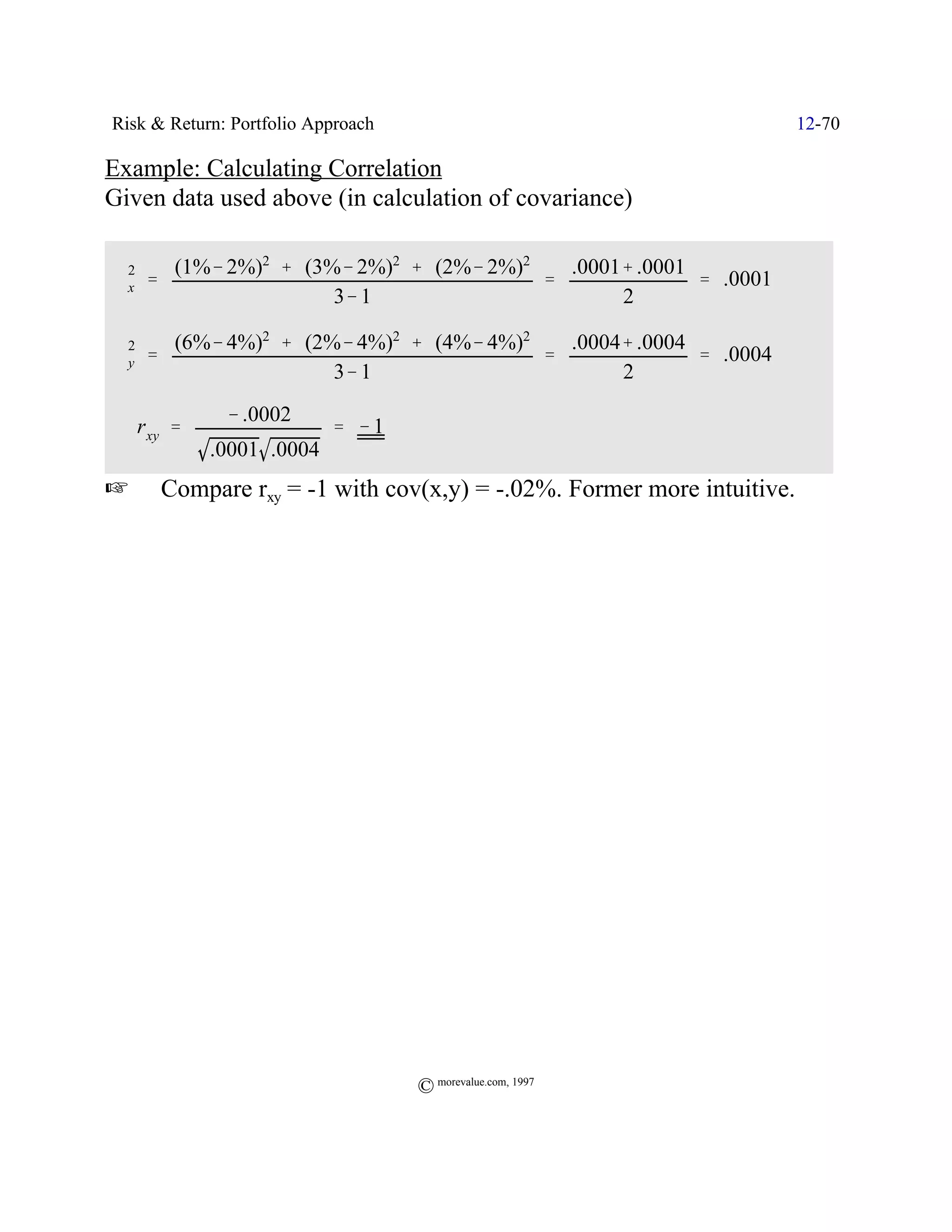 Risk & Return: Portfolio Approach                                        12-70

Example: Calculating Correlation
Given data used above (in calculation of covariance)

         (1%& 2%)2 % (3%& 2%)2 % (2%& 2%)2   .0001% .0001
 Fx '
  2
                                           '              ' .0001
                        3& 1                      2

        (6%& 4%)2 % (2%& 4%)2 % (4%& 4%)2   .0004% .0004
 Fy
  2
      '                                   '              ' .0004
                       3& 1                      2
              & .0002
 ˆ r xy '                  ' &1
            .0001 .0004
L       Compare rxy = -1 with cov(x,y) = -.02%. Former more intuitive.




                                    © morevalue.com, 1997
 