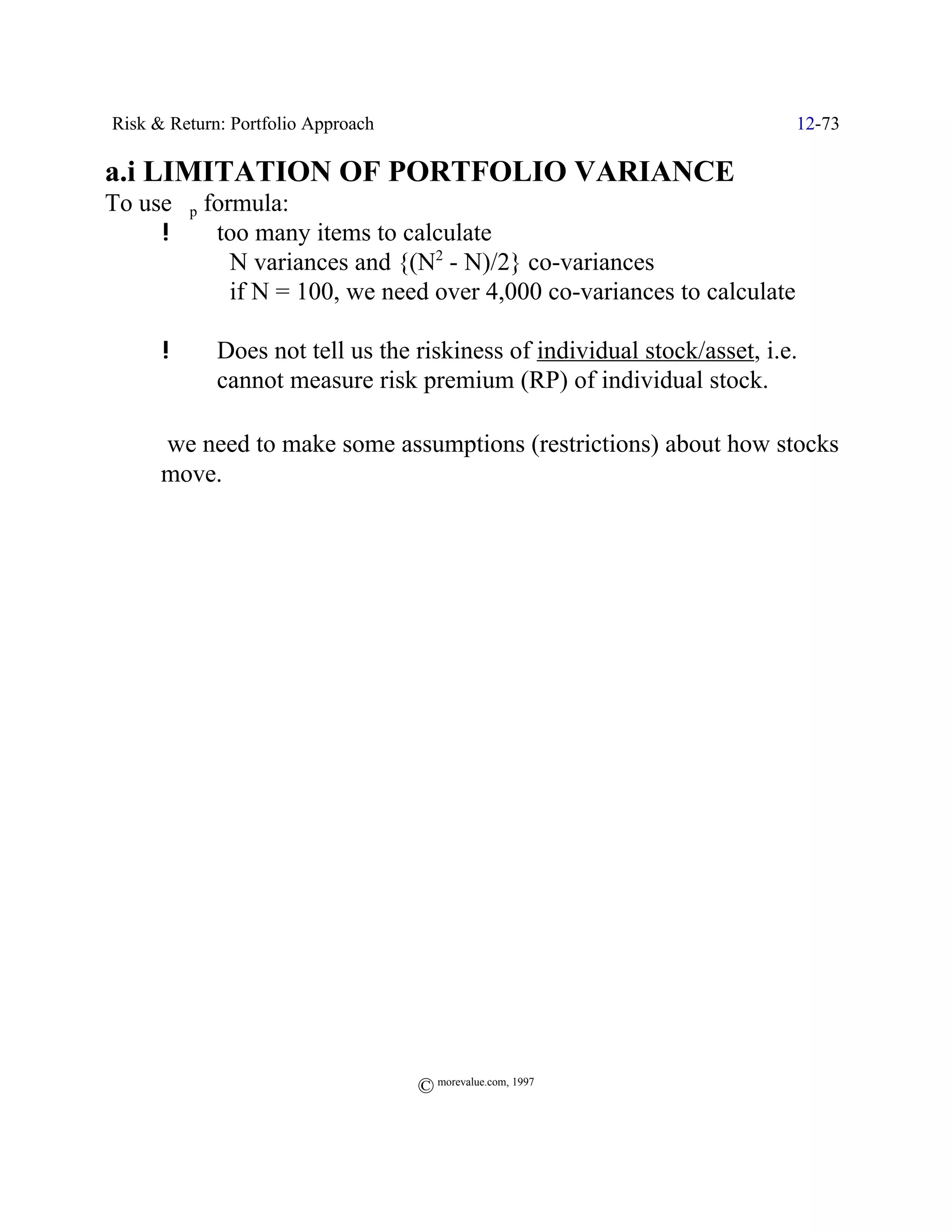 Risk & Return: Portfolio Approach                                         12-73

a.i LIMITATION OF PORTFOLIO VARIANCE
To use Fp formula:
     !     too many items to calculate
             N variances and {(N2 - N)/2} co-variances
             if N = 100, we need over 4,000 co-variances to calculate

      !      Does not tell us the riskiness of individual stock/asset, i.e.
             cannot measure risk premium (RP) of individual stock.

Y     we need to make some assumptions (restrictions) about how stocks
      move.




                                    © morevalue.com, 1997
 
