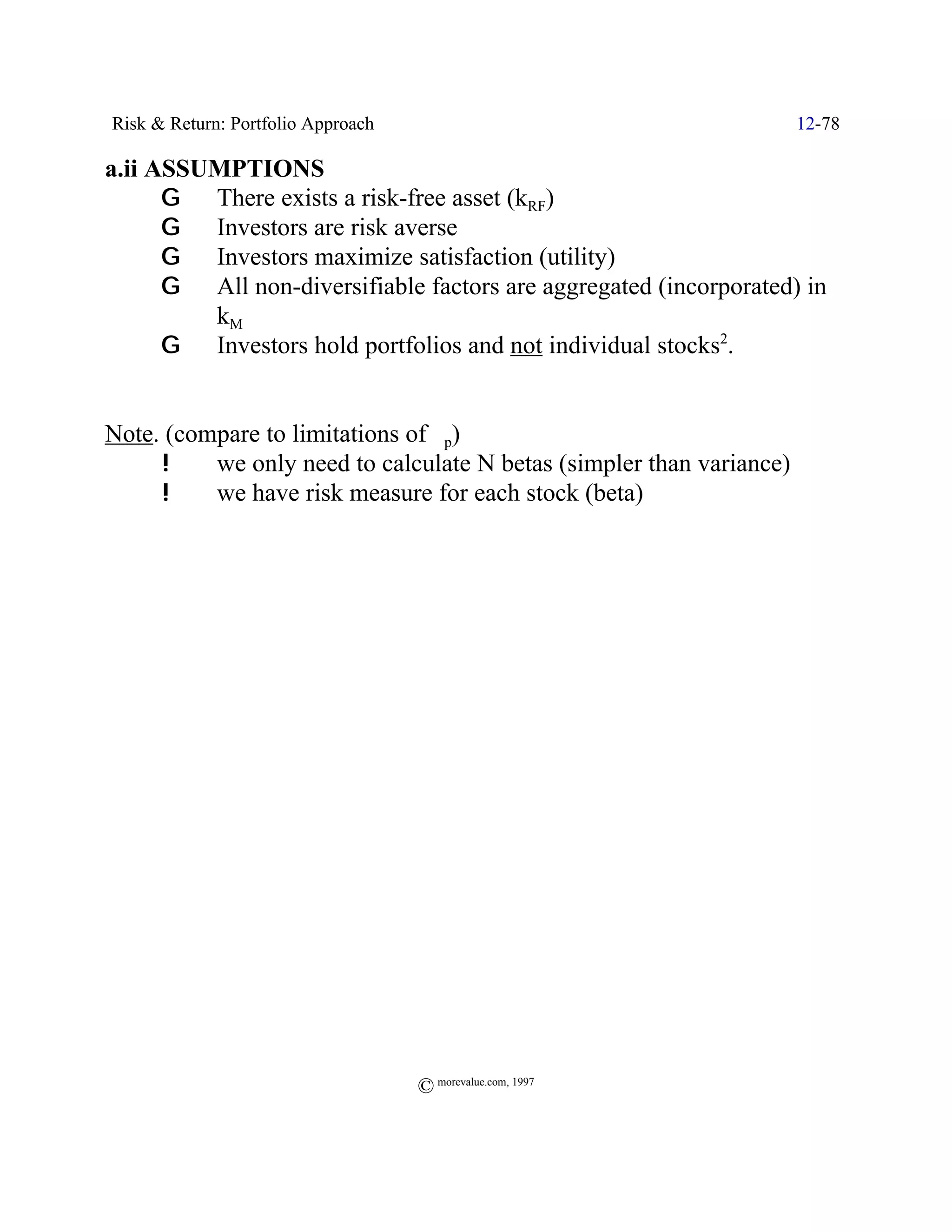Risk & Return: Portfolio Approach                                     12-78

a.ii ASSUMPTIONS
      G There exists a risk-free asset (kRF)
      G Investors are risk averse
      G Investors maximize satisfaction (utility)
      G All non-diversifiable factors are aggregated (incorporated) in
         kM
      G Investors hold portfolios and not individual stocks2.


Note. (compare to limitations of Fp)
     !    we only need to calculate N betas (simpler than variance)
     !    we have risk measure for each stock (beta)




                                    © morevalue.com, 1997
 