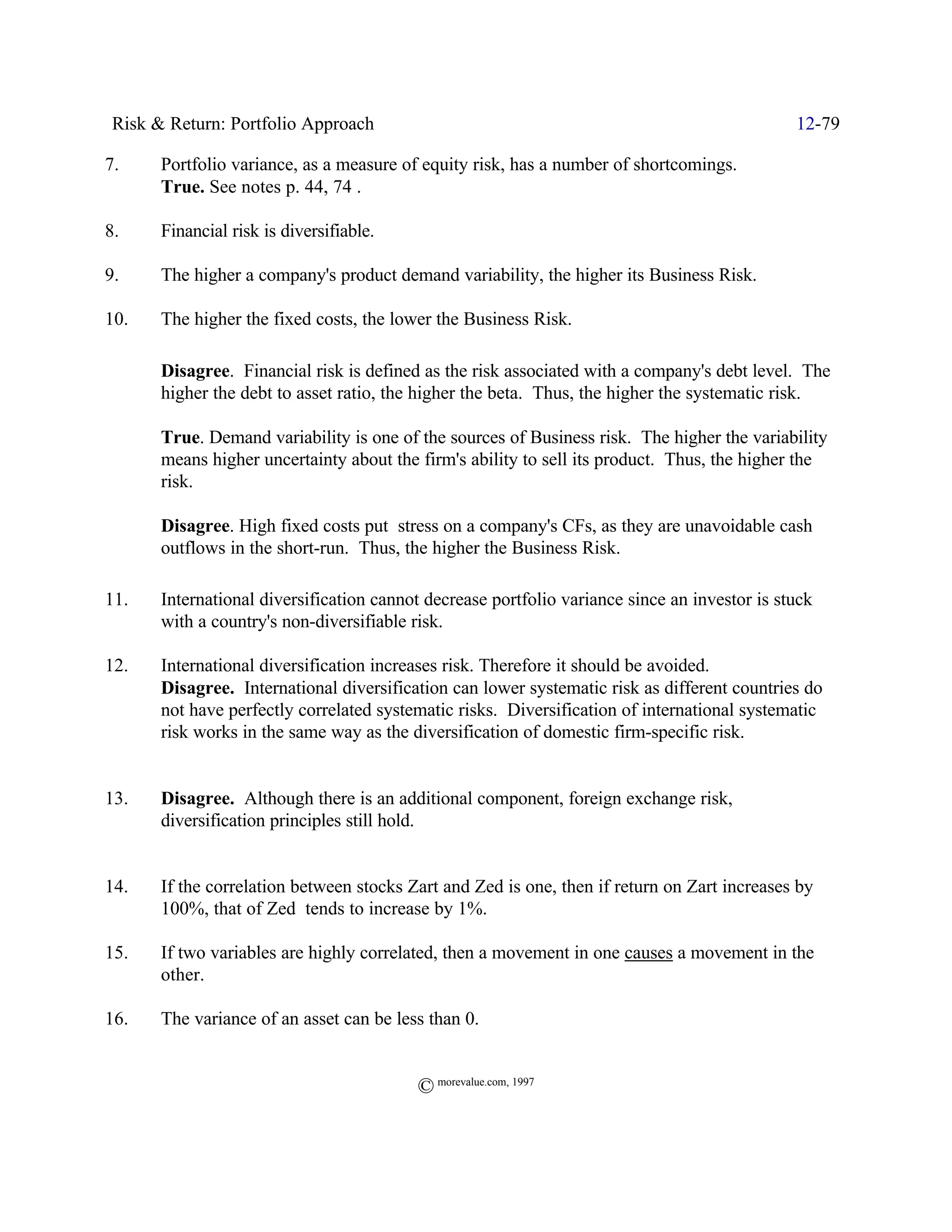 Risk & Return: Portfolio Approach                                                             12-79

7.     Portfolio variance, as a measure of equity risk, has a number of shortcomings.
       True. See notes p. 44, 74 .

8.     Financial risk is diversifiable.

9.     The higher a company's product demand variability, the higher its Business Risk.

10.    The higher the fixed costs, the lower the Business Risk.

       Disagree. Financial risk is defined as the risk associated with a company's debt level. The
       higher the debt to asset ratio, the higher the beta. Thus, the higher the systematic risk.

       True. Demand variability is one of the sources of Business risk. The higher the variability
       means higher uncertainty about the firm's ability to sell its product. Thus, the higher the
       risk.

       Disagree. High fixed costs put stress on a company's CFs, as they are unavoidable cash
       outflows in the short-run. Thus, the higher the Business Risk.

11.    International diversification cannot decrease portfolio variance since an investor is stuck
       with a country's non-diversifiable risk.

12.    International diversification increases risk. Therefore it should be avoided.
       Disagree. International diversification can lower systematic risk as different countries do
       not have perfectly correlated systematic risks. Diversification of international systematic
       risk works in the same way as the diversification of domestic firm-specific risk.


13.    Disagree. Although there is an additional component, foreign exchange risk,
       diversification principles still hold.


14.    If the correlation between stocks Zart and Zed is one, then if return on Zart increases by
       100%, that of Zed tends to increase by 1%.

15.    If two variables are highly correlated, then a movement in one causes a movement in the
       other.

16.    The variance of an asset can be less than 0.


                                          © morevalue.com, 1997
 