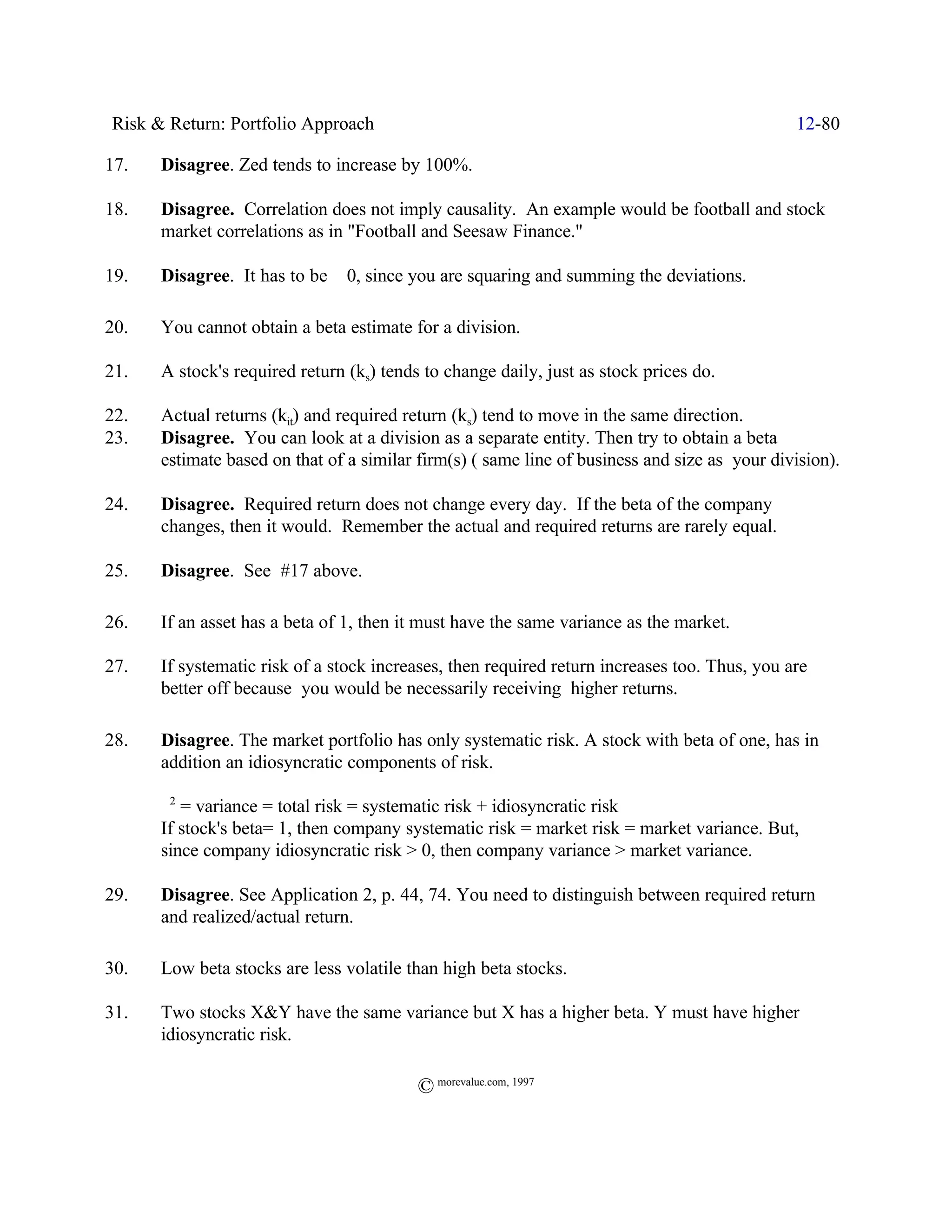 Risk & Return: Portfolio Approach                                                             12-80

17.   Disagree. Zed tends to increase by 100%.

18.   Disagree. Correlation does not imply causality. An example would be football and stock
      market correlations as in "Football and Seesaw Finance."

19.   Disagree. It has to be š 0, since you are squaring and summing the deviations.

20.   You cannot obtain a beta estimate for a division.

21.   A stock's required return (ks) tends to change daily, just as stock prices do.

22.   Actual returns (kit) and required return (ks) tend to move in the same direction.
23.   Disagree. You can look at a division as a separate entity. Then try to obtain a beta
      estimate based on that of a similar firm(s) ( same line of business and size as your division).

24.   Disagree. Required return does not change every day. If the beta of the company
      changes, then it would. Remember the actual and required returns are rarely equal.

25.   Disagree. See #17 above.

26.   If an asset has a beta of 1, then it must have the same variance as the market.

27.   If systematic risk of a stock increases, then required return increases too. Thus, you are
      better off because you would be necessarily receiving higher returns.

28.   Disagree. The market portfolio has only systematic risk. A stock with beta of one, has in
      addition an idiosyncratic components of risk.

      F2 = variance = total risk = systematic risk + idiosyncratic risk
      If stock's beta= 1, then company systematic risk = market risk = market variance. But,
      since company idiosyncratic risk > 0, then company variance > market variance.

29.   Disagree. See Application 2, p. 44, 74. You need to distinguish between required return
      and realized/actual return.

30.   Low beta stocks are less volatile than high beta stocks.

31.   Two stocks X&Y have the same variance but X has a higher beta. Y must have higher
      idiosyncratic risk.

                                          © morevalue.com, 1997
 
